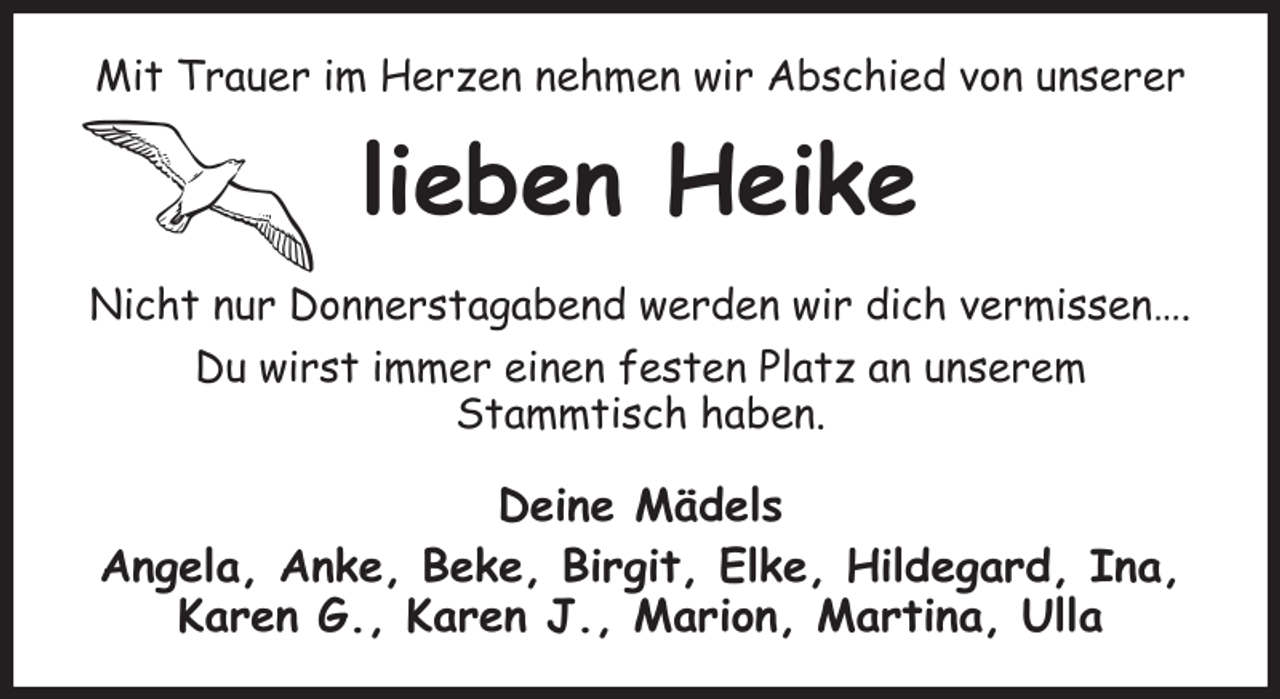 <p>Mit Trauer im Herzen nehmen wir Abschied von unserer<br />lieben Heike<br />Nicht nur Donnerstagabend werden wir dich vermissen….<br />Du wirst immer einen festen Platz an unserem<br />Stammtisch haben.<br />Deine Mädels<br />Angela, Anke, Beke, Birgit, Elke, Hildegard, Ina, Karen G., Karen J., Marion, Martina, Ulla</p>