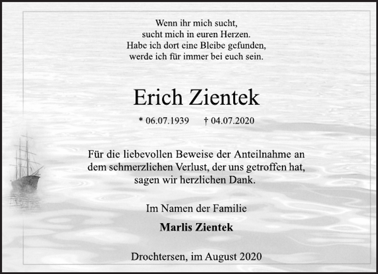 <p>Wenn ihr mich sucht,<br />sucht mich in euren Herzen.<br />Habe ich dort eine Bleibe gefunden,<br />werde ich für immer bei euch sein.<br />Erich Zientek<br />* 06.07.1939 † 04.07.2020<br />Für die liebevollen Beweise der Anteilnahme an<br />dem schmerzlichen Verlust, der uns getroffen hat,<br />sagen wir herzlichen Dank.<br />Im Namen der Familie<br />Marlis Zientek<br />Drochtersen, im August 2020</p>