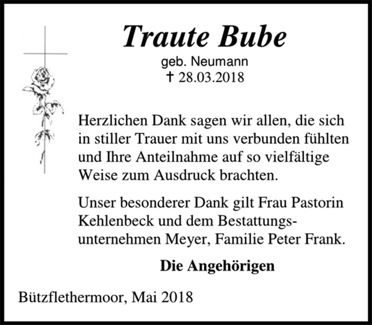 <p>Traute Bube<br />geb. Neumann<br />28.03.2018<br />Herzlichen Dank sagen wir allen, die sich in stiller Trauer mit uns verbunden fühlten und Ihre Anteilnahme auf so vielfältige Weise zum Ausdruck brachten.<br />Unser besonderer Dank gilt Frau Pastorin Kehlenbeck und dem Bestattungs-unternehmen Meyer, Familie Peter Frank.<br />Die Angehörigen<br />Bützflethermoor, Mai 2018</p>