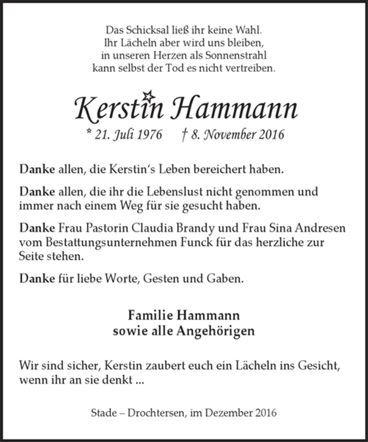 <p>Das Schicksal ließ ihr keine Wahl.<br />Ihr Lächeln aber wird uns bleiben,<br />in unseren Herzen als Sonnenstrahl<br />kann selbst der Tod es nicht vertreiben.<br />Kerstin Hammann<br />* 21. Juli 1976 † 8. November 2016<br />Danke allen, die Kerstin's Leben bereichert haben.<br />Danke allen, die ihr die Lebenslust nicht genommen und immer nach einem Weg für sie gesucht haben.<br />Danke Frau Pastorin Claudia Brandy und Frau Sina Andresen vom Bestattungsunternehmen Funck für das herzliche zur Seite stehen.<br />Danke für liebe Worte, Gesten und Gaben.<br />Familie Hammann<br />sowie alle Angehörigen<br />Wir sind sicher, Kerstin zaubert euch ein Lächeln ins Gesicht, wenn ihr an sie denkt ...<br />Stade - Drochtersen, im Dezember 2016</p>