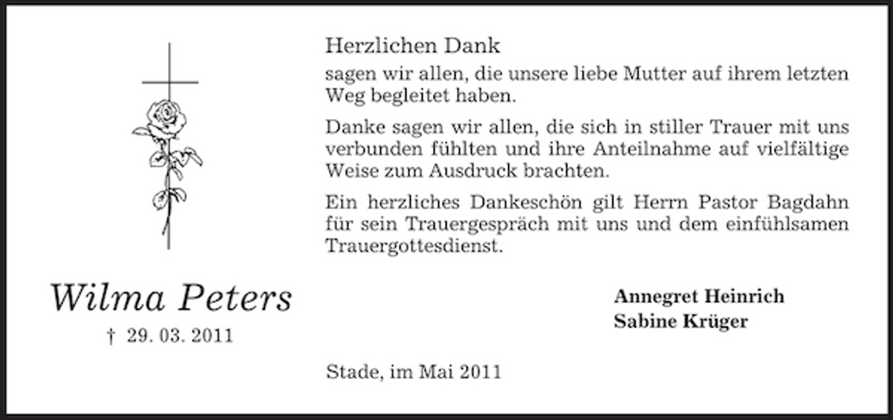 <p>Herzlichen Dank<br />sagen wir allen, die unsere liebe Mutter auf ihrem letzten Weg begleitet haben. Danke sagen wir allen, die sich in stiller Trauer mit uns verbunden fühlten und ihre Anteilnahme auf vielfältige Weise zum Ausdruck brachten. Ein herzliches Dankeschön gilt Herrn Pastor Bagdahn für sein Trauergespräch mit uns und dem einfühlsamen Trauergottesdienst.</p><p>Wilma Peters<br />† 29. 03. 2011 Stade, im Mai 2011</p><p>Annegret Heinrich Sabine Krüger</p>