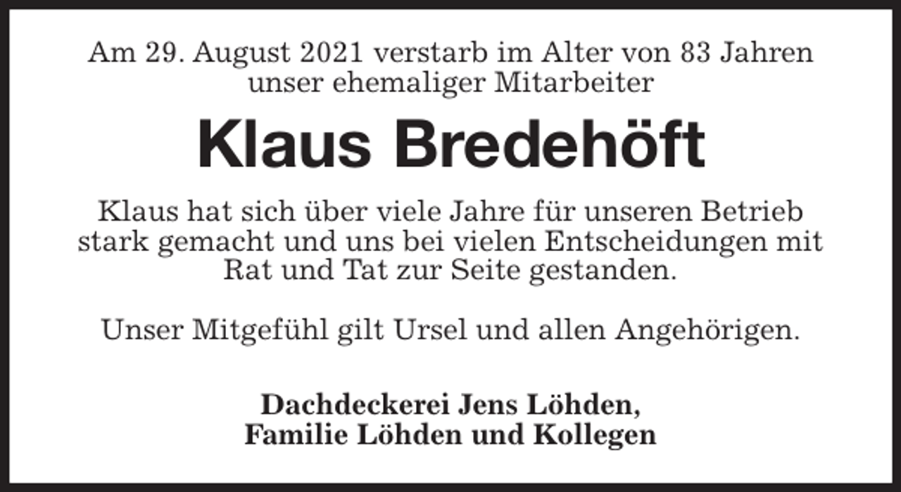 <p>Am 29. August 2021 verstarb im Alter von 83 Jahren<br />unser ehemaliger Mitarbeiter<br />Klaus Bredehöft<br />Klaus hat sich über viele Jahre für unseren Betrieb stark gemacht und uns bei vielen Entscheidungen mit Rat und Tat zur Seite gestanden.</p>
<p>Unser Mitgefühl gilt Ursel und allen Angehörigen.</p>
<p>Dachdeckerei Jens Löhden,<br />Familie Löhden und Kollegen</p>