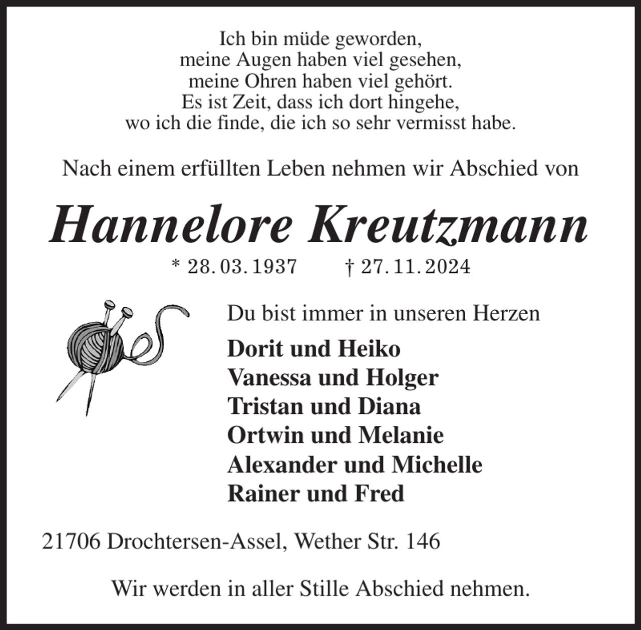 <p>Ich bin müde geworden,<br />meine Augen haben viel gesehen,<br />meine Ohren haben viel gehört.<br />Es ist Zeit, dass ich dort hingehe,<br />wo ich die finde, die ich so sehr vermisst habe.<br />Nach einem erfüllten Leben nehmen wir Abschied von<br />Hannelore Kreutzmann<br />* 28. 03. 1937 † 27. 11. 2024<br />Du bist immer in unseren Herzen<br />Dorit und Heiko<br />Vanessa und Holger<br />Tristan und Diana<br />Ortwin und Melanie<br />Alexander und Michelle<br />Rainer und Fred<br />21706 Drochtersen-Assel, Wether Str. 146</p><p>Wir werden in aller Stille Abschied nehmen.</p>
