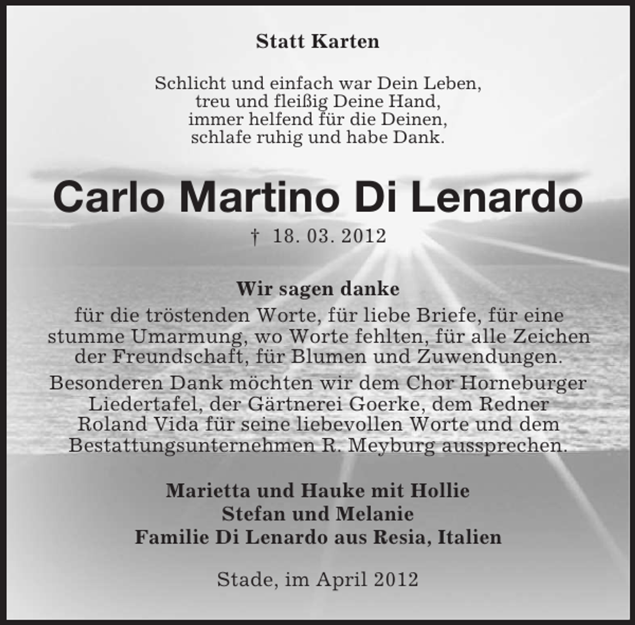 <p>Statt Karten<br />Schlicht und einfach war Dein Leben,<br />treu und fleißig Deine Hand,<br />immer helfend für die Deinen,<br />schlafe ruhig und habe Dank.</p><p>Carlo Martino Di Lenardo<br />† 18. 03. 2012<br />Wir sagen danke<br />für die tröstenden Worte, für liebe Briefe, für eine<br />stumme Umarmung, wo Worte fehlten, für alle Zeichen<br />der Freundschaft, für Blumen und Zuwendungen.<br />Besonderen Dank möchten wir dem Chor Horneburger<br />Liedertafel, der Gärtnerei Goerke, dem Redner<br />Roland Vida für seine liebevollen Worte und dem<br />Bestattungsunternehmen R. Meyburg aussprechen.<br />Marietta und Hauke mit Hollie<br />Stefan und Melanie<br />Familie Di Lenardo aus Resia, Italien<br />Stade, im April 2012</p>