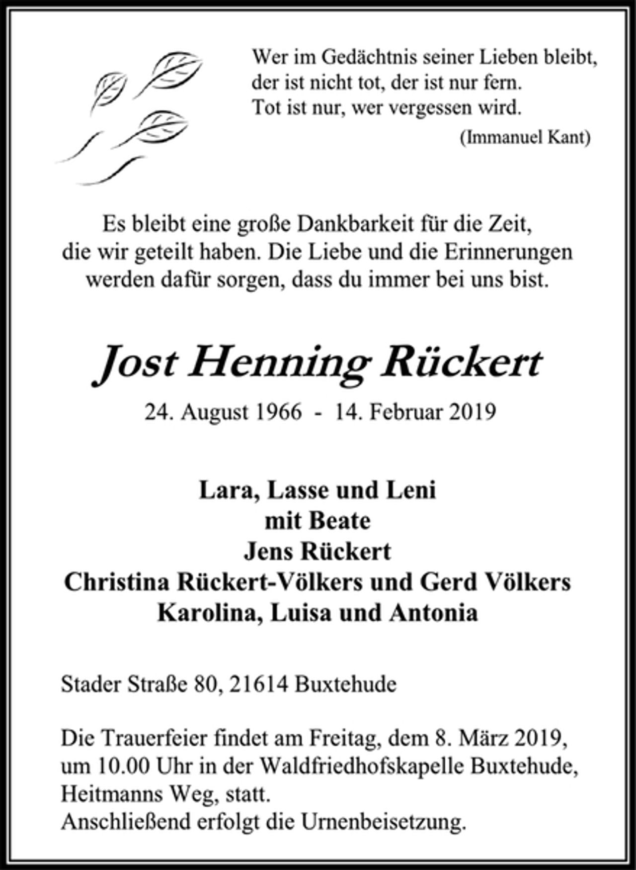 <p>Wer im Gedächtnis seiner Lieben bleibt,<br />der ist nicht tot, der ist nur fern.<br />Tot ist nur, wer vergessen wird.<br />(Immanuel Kant)<br />Es bleibt eine große Dankbarkeit für die Zeit,<br />die wir geteilt haben. Die Liebe und die Erinnerungen<br />werden dafür sorgen, dass du immer bei uns bist.<br />Jost Henning Rückert<br />24. August 1966 - 14. Februar 2019<br />Lara, Lasse und Leni<br />mit Beate<br />Jens Rückert<br />Christina Rückert-Völkers und Gerd Völkers<br />Karolina, Luisa und Antonia<br />Stader Straße 80, 21614 Buxtehude<br />Die Trauerfeier findet am Freitag, dem 8. März 2019,<br />um 10.00 Uhr in der Waldfriedhofskapelle Buxtehude, Heitmanns Weg, statt.<br />Anschließend erfolgt die Urnenbeisetzung.</p>