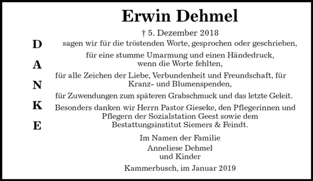 <p>Erwin Dehmel<br />† 5. Dezember 2018<br />sagen wir für die tröstenden Worte, gesprochen oder geschrieben,<br />für eine stumme Umarmung und einen Händedruck,<br />wenn die Worte fehlten,<br />für alle Zeichen der Liebe, Verbundenheit und Freundschaft, für Kranz- und Blumenspenden,<br />für Zuwendungen zum späteren Grabschmuck und das letzte Geleit.<br />Besonders danken wir Herrn Pastor Gieseke, den Pflegerinnen und Pflegern der Sozialstation Geest sowie dem<br />Bestattungsinstitut Siemers &amp; Feindt.<br />Im Namen der Familie<br />Anneliese Dehmel<br />und Kinder<br />Kammerbusch, im Januar 2019</p><p>D</p><p>A</p><p>N</p><p>K</p><p>E</p>