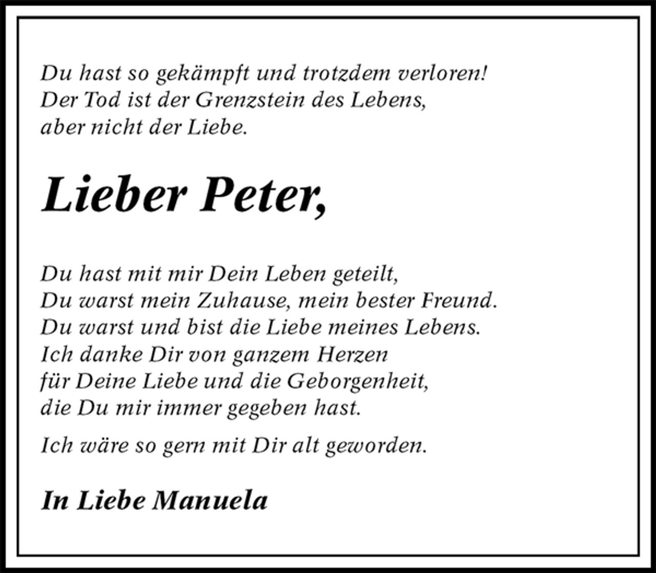<p>Du hast so gekämpft und trotzdem verloren!<br />Der Tod ist der Grenzstein des Lebens,<br />aber nicht der Liebe.<br />Lieber Peter,<br />Du hast mit mir Dein Leben geteilt,<br />Du warst mein Zuhause, mein bester Freund.<br />Du warst und bist die Liebe meines Lebens.<br />Ich danke Dir von ganzem Herzen<br />für Deine Liebe und die Geborgenheit,<br />die Du mir immer gegeben hast.<br />Ich wäre so gern mit Dir alt geworden.<br />In Liebe Manuela</p>