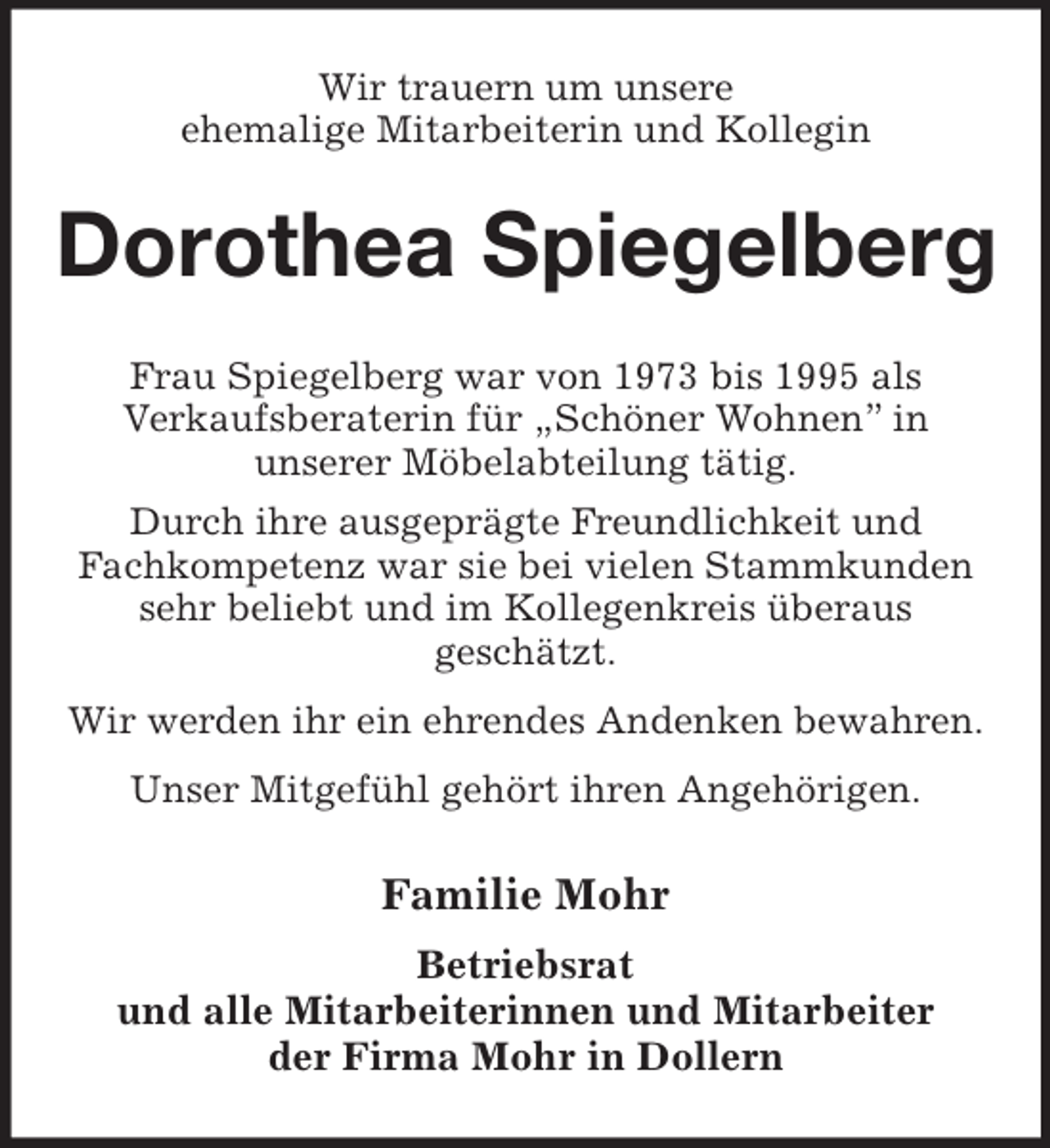 <p>Wir trauern um unsere<br />ehemalige Mitarbeiterin und Kollegin<br />Dorothea Spiegelberg<br />Frau Spiegelberg war von 1973 bis 1995 als<br />Verkaufsberaterin für „Schöner Wohnen” in<br />unserer Möbelabteilung tätig.<br />Durch ihre ausgeprägte Freundlichkeit und<br />Fachkompetenz war sie bei vielen Stammkunden sehr beliebt und im Kollegenkreis überaus<br />geschätzt.<br />Wir werden ihr ein ehrendes Andenken bewahren.<br />Unser Mitgefühl gehört ihren Angehörigen.<br />Familie Mohr<br />Betriebsrat<br />und alle Mitarbeiterinnen und Mitarbeiter<br />der Firma Mohr in Dollern</p>