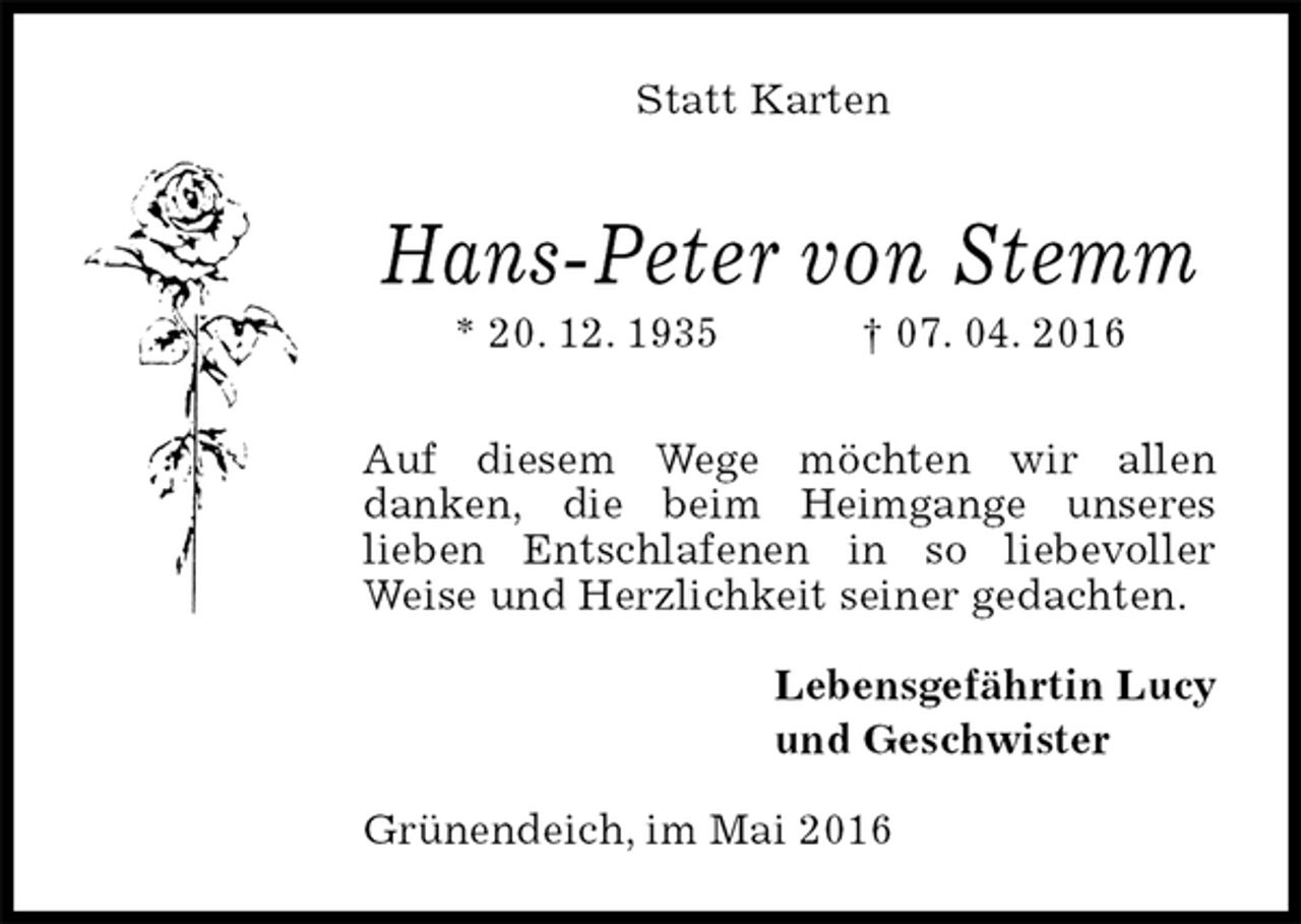 <p>Hans-Peter von Stemm<br />* 20. 12. 1935 † 07. 04. 2016</p><p>Auf diesem Wege möchten wir allen<br />danken, die beim Heimgange unseres<br />lieben Entschlafenen in so liebevoller Weise und Herzlichkeit seiner gedachten.<br />Lebensgefährtin Lucy<br />und Geschwister<br />Grünendeich, im Mai 2016<br />Statt Karten</p>