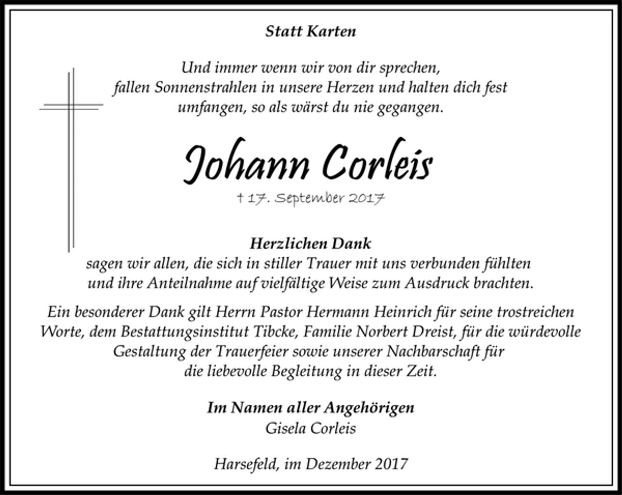 <p>Statt Karten</p>
<p>Und immer wenn wir von dir sprechen,<br />fallen Sonnenstrahlen in unsere Herzen und halten dich fest<br />umfangen, so als wärst du nie gegangen.</p>
<p>Johann Corleis<br />† 17. September 2017<br />Herzlichen Dank</p>
<p>sagen wir allen, die sich in stiller Trauer mit uns verbunden fühlten<br />und ihre Anteilnahme auf vielfältige Weise zum Ausdruck brachten.</p>
<p>Ein besonderer Dank gilt Herrn Pastor Hermann Heinrich für seine trostreichen<br />Worte, dem Bestattungsinstitut Tibcke, Familie Norbert Dreist, für die würdevolle<br />Gestaltung der Trauerfeier sowie unserer Nachbarschaft für<br />die liebevolle Begleitung in dieser Zeit.</p>
<p>Im Namen aller Angehörigen</p>
<p>Gisela Corleis</p>
<p>Harsefeld, im Dezember 2017</p>