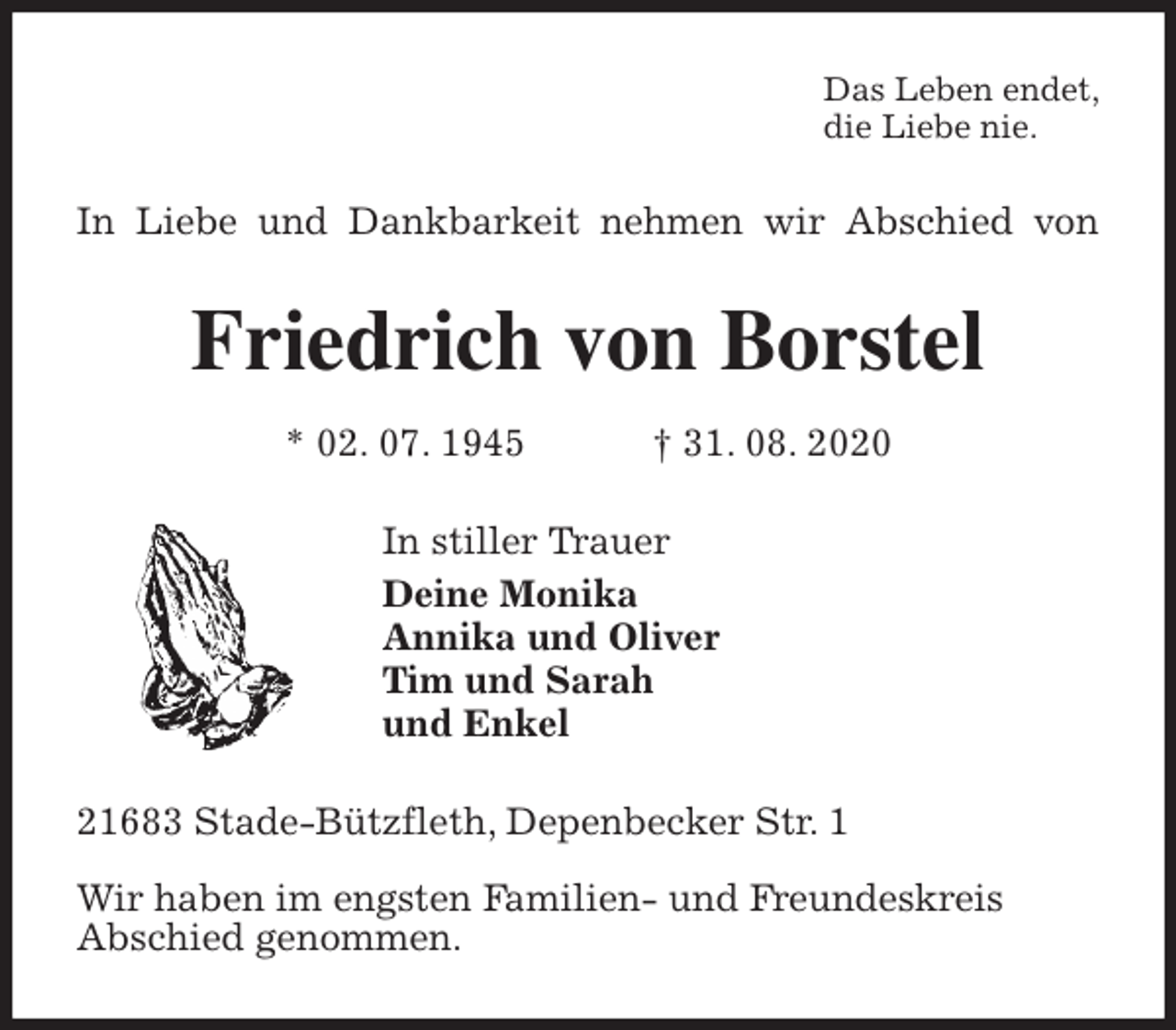 <p>Das Leben endet,<br />die Liebe nie.<br />In Liebe und Dankbarkeit nehmen wir Abschied von<br />Friedrich von Borstel<br />* 02. 07. 1945 † 31. 08. 2020<br />In stiller Trauer<br />Deine Monika<br />Annika und Oliver<br />Tim und Sarah<br />und Enkel<br />21683 Stade-Bützfleth, Depenbecker Str. 1</p>
<p>Wir haben im engsten Familien- und Freundeskreis<br />Abschied genommen.</p>