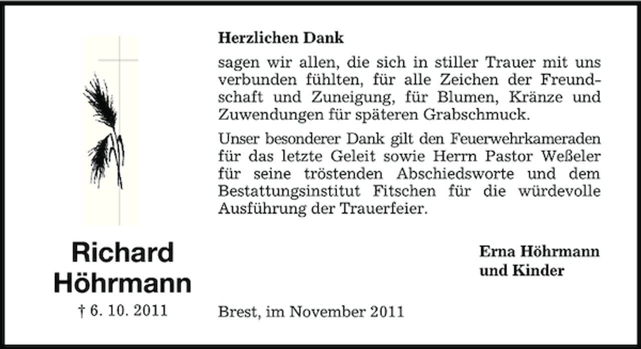 <p>Herzlichen Dank<br />sagen wir allen, die sich in stiller Trauer mit uns<br />verbunden fühlten, für alle Zeichen der Freundschaft und Zuneigung, für Blumen, Kränze und<br />Zuwendungen für späteren Grabschmuck.<br />Unser besonderer Dank gilt den Feuerwehrkameraden<br />für das letzte Geleit sowie Herrn Pastor Weßeler<br />für seine tröstenden Abschiedsworte und dem<br />Bestattungsinstitut Fitschen für die würdevolle<br />Ausführung der Trauerfeier.</p><p>Richard<br />Höhrmann<br />† 6. 10. 2011</p><p>Erna Höhrmann<br />und Kinder<br />Brest, im November 2011</p>