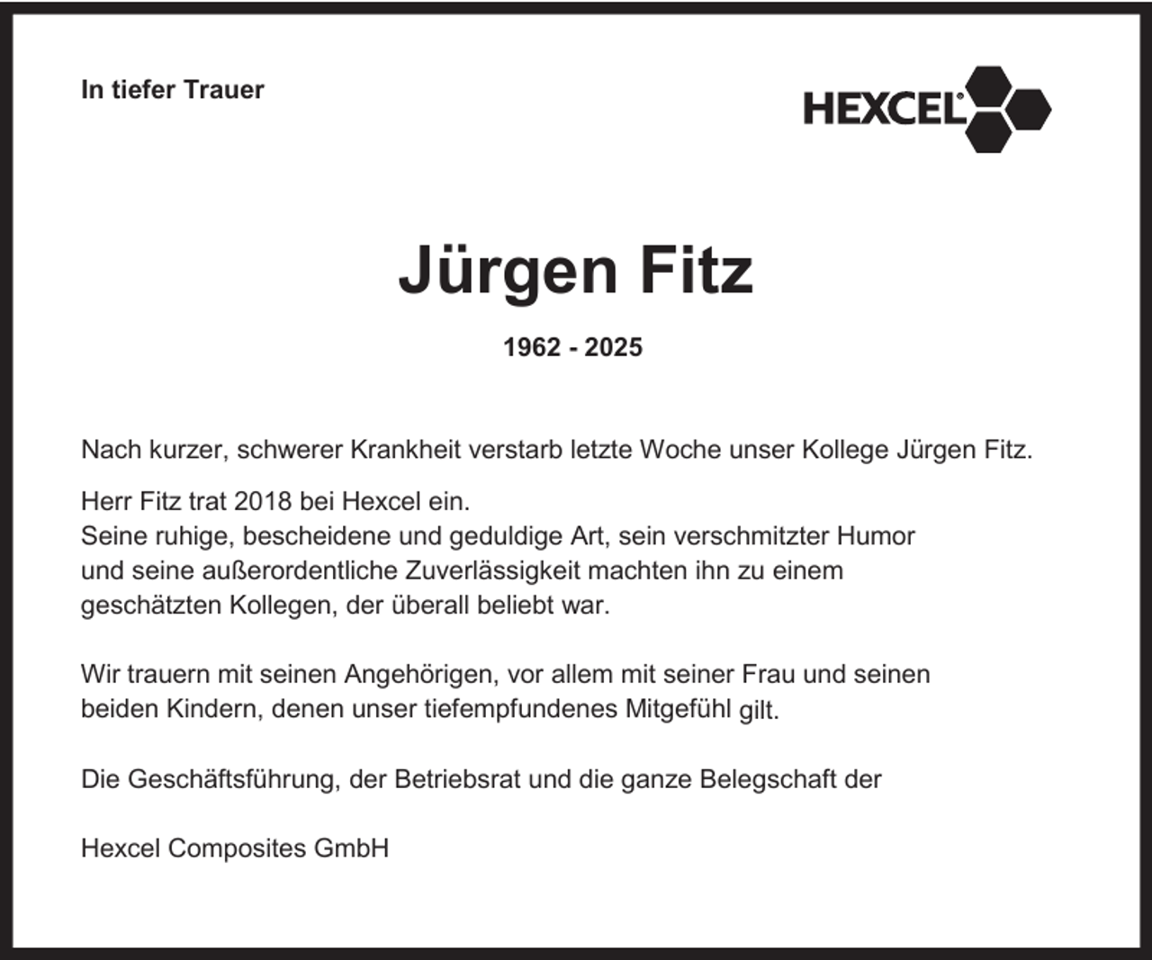 <p>In tiefer Trauer</p><p>Jürgen Fitz<br />1962 - 2025</p><p>Nach kurzer, schwerer Krankheit verstarb letzte Woche unser Kollege Jürgen Fitz.<br />Herr Fitz trat 2018 bei Hexcel ein.<br />Seine ruhige, bescheidene und geduldige Art, sein verschmitzter Humor<br />und seine außerordentliche Zuverlässigkeit machten ihn zu einem<br />geschätzten Kollegen, der überall beliebt war.<br />Wir trauern mit seinen Angehörigen, vor allem mit seiner Frau und seinen<br />beiden Kindern, denen unser tiefempfundenes Mitgefühl gilt.<br />Die Geschäftsführung, der Betriebsrat und die ganze Belegschaft der<br />Hexcel Composites GmbH</p>