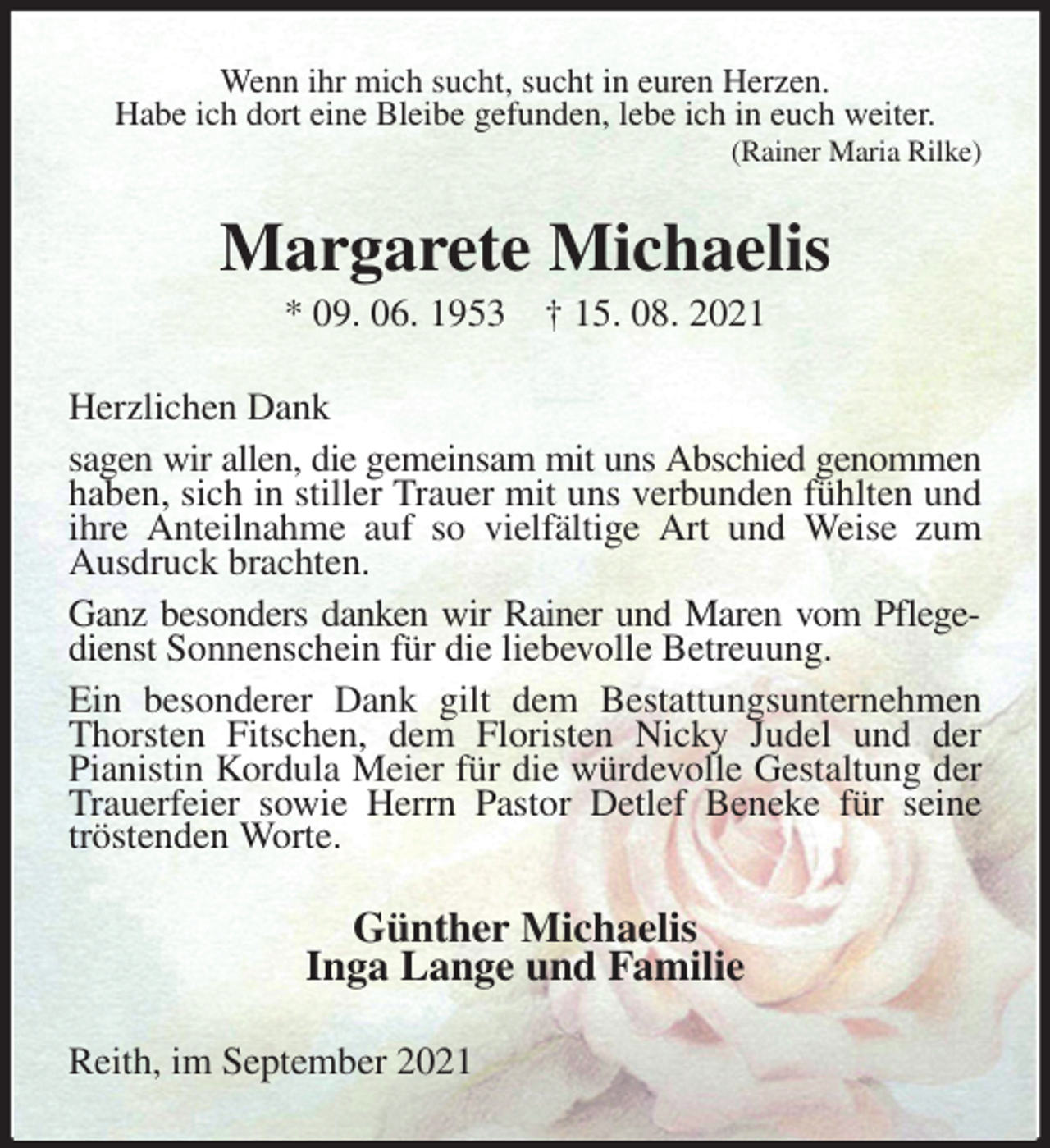 <p>Wenn ihr mich sucht, sucht in euren Herzen.<br />Habe ich dort eine Bleibe gefunden, lebe ich in euch weiter.<br />(Rainer Maria Rilke)<br />Margarete Michaelis<br />* 09. 06. 1953 † 15. 08. 2021<br />Herzlichen Dank<br />sagen wir allen, die gemeinsam mit uns Abschied genommen<br />haben, sich in stiller Trauer mit uns verbunden fühlten und ihre Anteilnahme auf so vielfältige Art und Weise zum Ausdruck brachten.<br />Ganz besonders danken wir Rainer und Maren vom Pflegedienst Sonnenschein für die liebevolle Betreuung.<br />Ein besonderer Dank gilt dem Bestattungsunternehmen Thorsten Fitschen, dem Floristen Nicky Judel und der<br />Pianistin Kordula Meier für die würdevolle Gestaltung der Trauerfeier sowie Herrn Pastor Detlef Beneke für seine tröstenden Worte.<br />Günther Michaelis<br />Inga Lange und Familie<br />Reith, im September 2021</p>