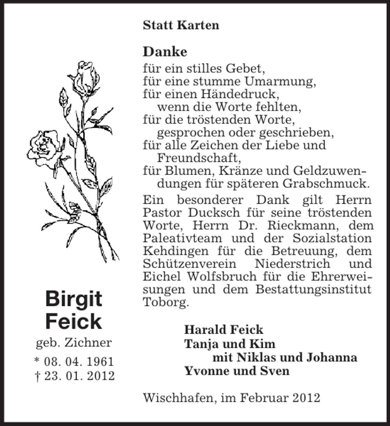 <p>Birgit<br />Feick<br />geb. Zichner<br />* 08. 04. 1961<br />† 23. 01. 2012<br />Statt Karten<br />Danke<br />für ein stilles Gebet,<br />für eine stumme Umarmung,<br />für einen Händedruck,<br />wenn die Worte fehlten,<br />für die tröstenden Worte,<br />gesprochen oder geschrieben,<br />für alle Zeichen der Liebe und<br />Freundschaft,<br />für Blumen, Kränze und Geldzuwen-<br />dungen für späteren Grabschmuck.<br />Ein besonderer Dank gilt Herrn<br />Pastor Ducksch für seine tröstenden Worte, Herrn Dr. Rieckmann, dem Paleativteam und der Sozialstation Kehdingen für die Betreuung, dem Schützenverein Niederstrich und<br />Eichel Wolfsbruch für die Ehrerweisungen und dem Bestattungsinstitut Toborg.<br />Harald Feick<br />Tanja und Kim<br />mit Niklas und Johanna<br />Yvonne und Sven<br />Wischhafen, im Februar 2012</p>