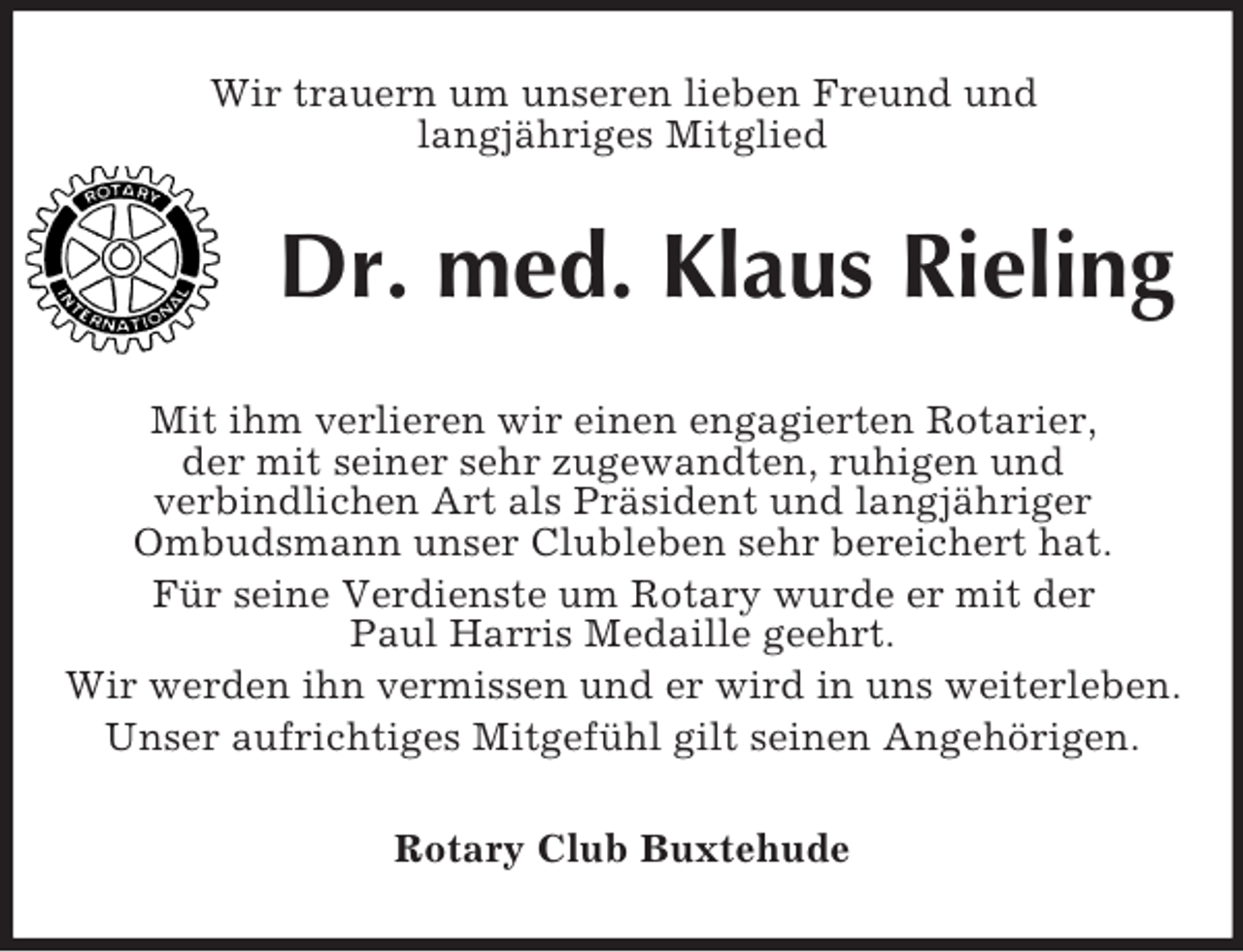 <p>Wir trauern um unseren lieben Freund und<br />langjähriges Mitglied<br />Dr. med. Klaus Rieling<br />Mit ihm verlieren wir einen engagierten Rotarier,<br />der mit seiner sehr zugewandten, ruhigen und<br />verbindlichen Art als Präsident und langjähriger<br />Ombudsmann unser Clubleben sehr bereichert hat.<br />Für seine Verdienste um Rotary wurde er mit der<br />Paul Harris Medaille geehrt.<br />Wir werden ihn vermissen und er wird in uns weiterleben.<br />Unser aufrichtiges Mitgefühl gilt seinen Angehörigen.<br />Rotary Club Buxtehude</p>