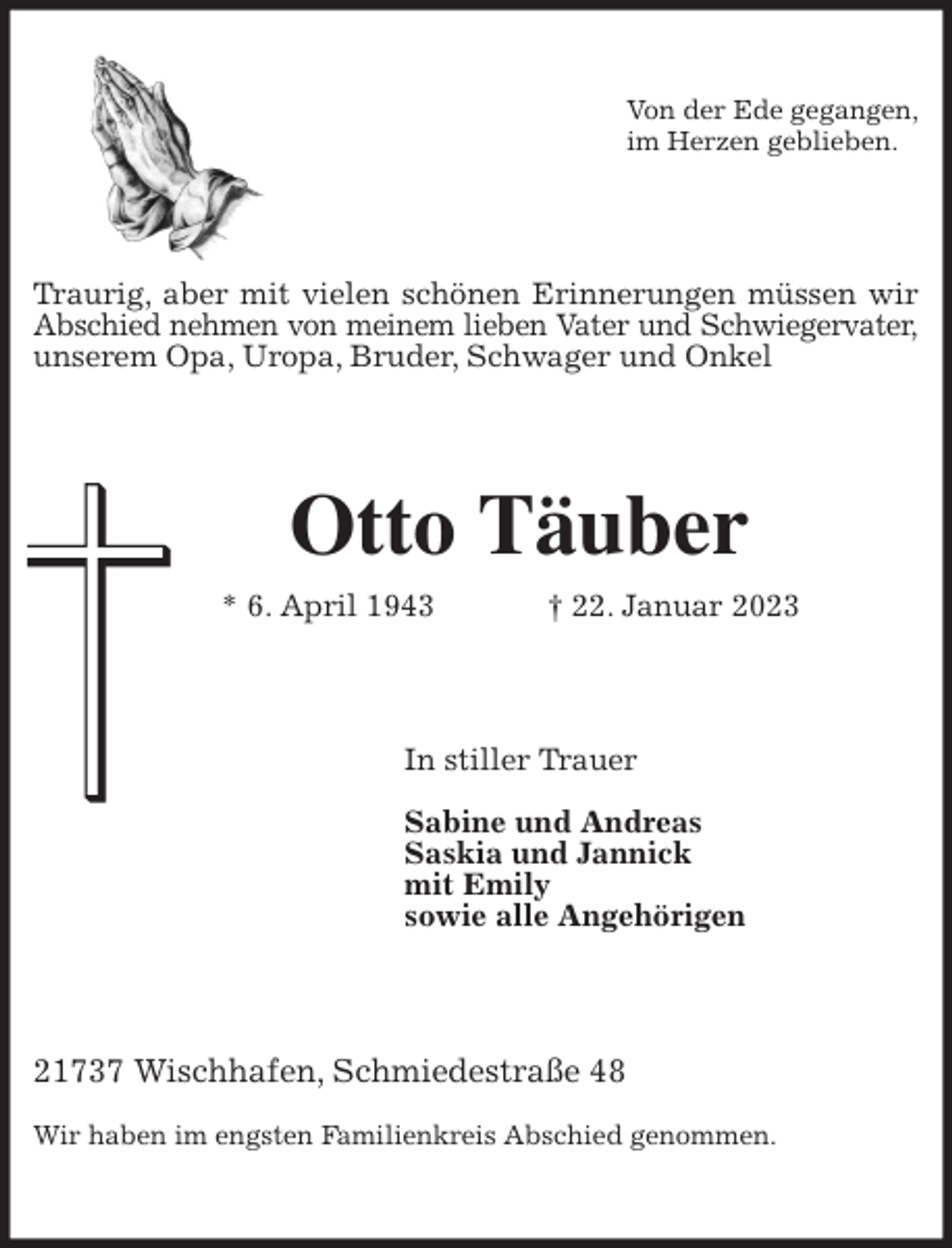 <p>Von der Ede gegangen,<br />im Herzen geblieben.<br />Traurig, aber mit vielen schönen Erinnerungen müssen wir<br />Abschied nehmen von meinem lieben Vater und Schwiegervater,<br />unserem Opa, Uropa, Bruder, Schwager und Onkel<br />Otto Täuber<br />* 6. April 1943 † 22. Januar 2023<br />In stiller Trauer</p><p>Sabine und Andreas<br />Saskia und Jannick<br />mit Emily<br />sowie alle Angehörigen<br />21737 Wischhafen, Schmiedestraße 48</p><p>Wir haben im engsten Familienkreis Abschied genommen.</p>