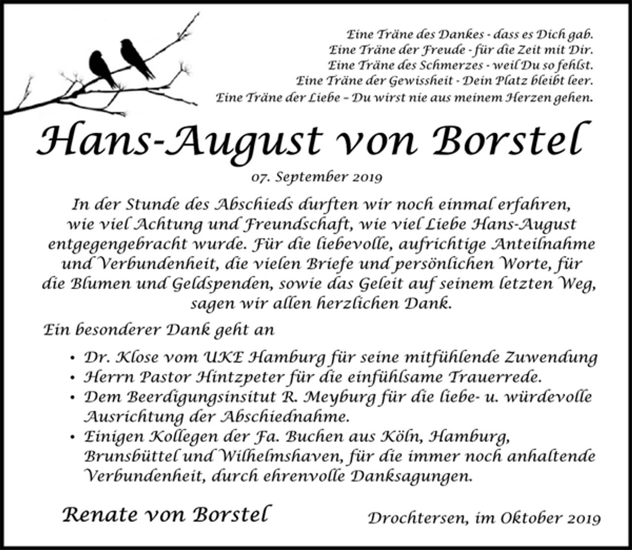 <p>Eine Träne des Dankes - dass es Dich gab.<br />Eine Träne der Freude - für die Zeit mit Dir.<br />Eine Träne des Schmerzes - weil Du so fehlst.<br />Eine Träne der Gewissheit - Dein Platz bleibt leer.<br />Eine Träne der Liebe – Du wirst nie aus meinem Herzen gehen.<br />Hans-August von Borstel<br />07. September 2019<br />In der Stunde des Abschieds durften wir noch einmal erfahren,<br />wie viel Achtung und Freundschaft, wie viel Liebe Hans-August<br />entgegengebracht wurde. Für die liebevolle, aufrichtige Anteilnahme und Verbundenheit, die vielen Briefe und persönlichen Worte, für die Blumen und Geldspenden, sowie das Geleit auf seinem letzten Weg, sagen wir allen herzlichen Dank.<br />Ein besonderer Dank geht an<br />Dr. Klose vom UKE Hamburg für seine mitfühlende Zuwendung<br />Herrn Pastor Hintzpeter für die einfühlsame Trauerrede.<br />Dem Beerdigungsinsitut R. Meyburg für die liebe- u. würdevolle<br />Ausrichtung der Abschiednahme.<br />Einigen Kollegen der Fa. Buchen aus Köln, Hamburg,<br />Brunsbüttel und Wilhelmshaven, für die immer noch anhaltende<br />Verbundenheit, durch ehrenvolle Danksagungen.<br />Renate von Borstel<br />Drochtersen, im Oktober 2019</p>