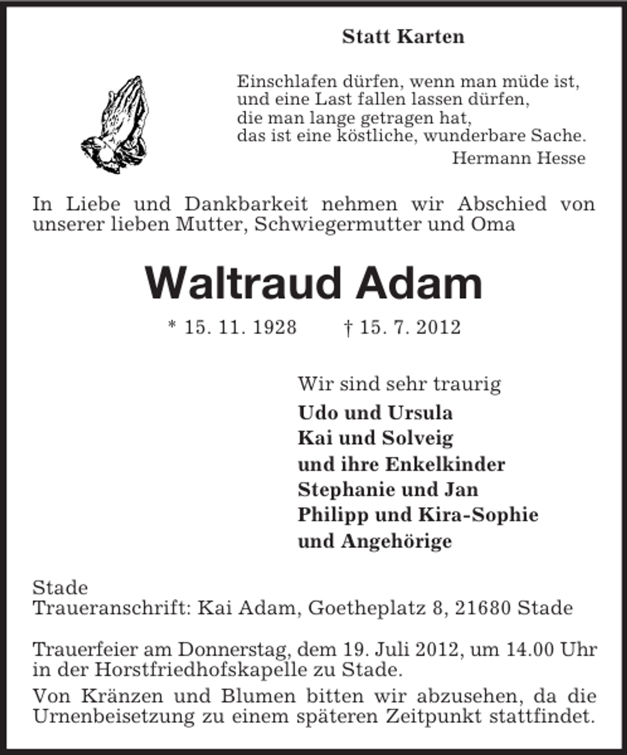 <p>Statt Karten<br />Einschlafen dürfen, wenn man müde ist,<br />und eine Last fallen lassen dürfen,<br />die man lange getragen hat,<br />das ist eine köstliche, wunderbare Sache.<br />Hermann Hesse</p><p>In Liebe und Dankbarkeit nehmen wir Abschied von<br />unserer lieben Mutter, Schwiegermutter und Oma</p><p>Waltraud Adam<br />* 15. 11. 1928</p><p>† 15. 7. 2012<br />Wir sind sehr traurig<br />Udo und Ursula<br />Kai und Solveig<br />und ihre Enkelkinder<br />Stephanie und Jan<br />Philipp und Kira-Sophie<br />und Angehörige</p><p>Stade<br />Traueranschrift: Kai Adam, Goetheplatz 8, 21680 Stade<br />Trauerfeier am Donnerstag, dem 19. Juli 2012, um 14.00 Uhr<br />in der Horstfriedhofskapelle zu Stade.<br />Von Kränzen und Blumen bitten wir abzusehen, da die<br />Urnenbeisetzung zu einem späteren Zeitpunkt stattfindet.</p>