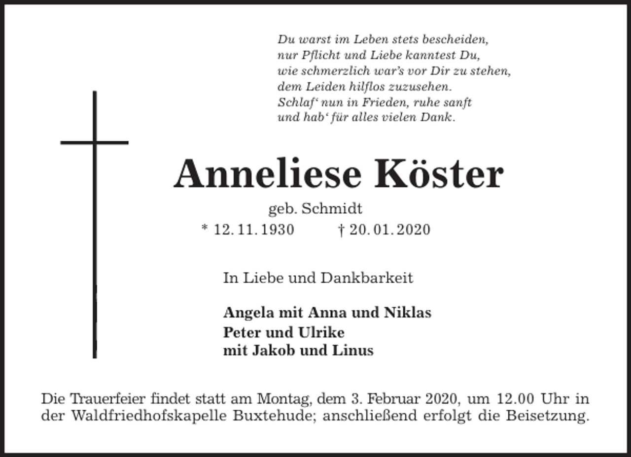 <p>Du warst im Leben stets bescheiden,<br />nur Pflicht und Liebe kanntest Du,<br />wie schmerzlich war’s vor Dir zu stehen,<br />dem Leiden hilflos zuzusehen.<br />Schlaf‘ nun in Frieden, ruhe sanft<br />und hab‘ für alles vielen Dank.<br />Anneliese Köster<br />geb. Schmidt<br />* 12. 11. 1930 † 20. 01. 2020<br />In Liebe und Dankbarkeit</p><p>Angela mit Anna und Niklas<br />Peter und Ulrike<br />mit Jakob und Linus<br />Die Trauerfeier findet statt am Montag, dem 3. Februar 2020, um 12.00 Uhr in<br />der Waldfriedhofskapelle Buxtehude; anschließend erfolgt die Beisetzung.</p>