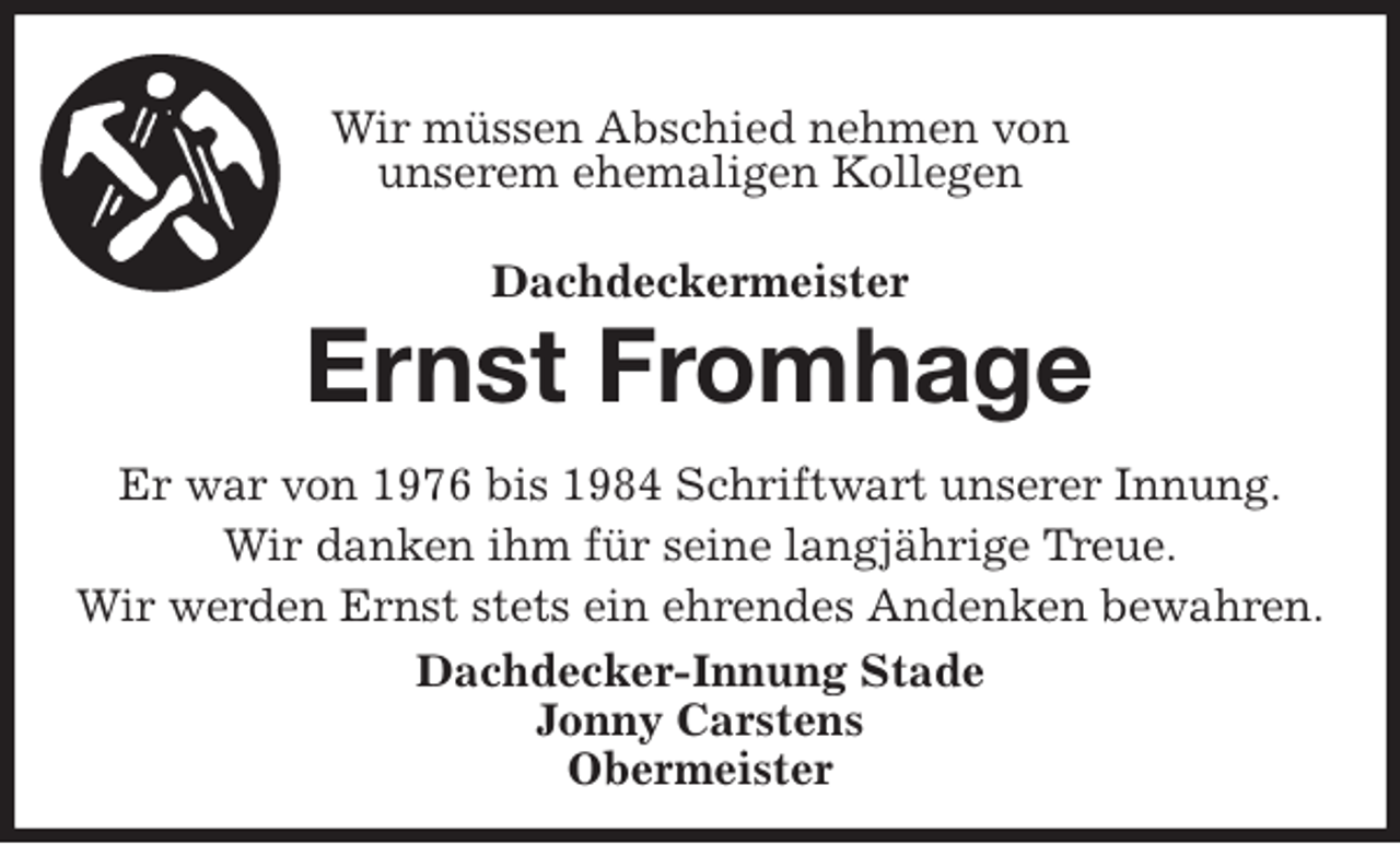 <p>Wir müssen Abschied nehmen von<br />unserem ehemaligen Kollegen<br />Dachdeckermeister<br />Ernst Fromhage<br />Er war von 1976 bis 1984 Schriftwart unserer Innung.<br />Wir danken ihm für seine langjährige Treue.<br />Wir werden Ernst stets ein ehrendes Andenken bewahren.<br />Dachdecker-Innung Stade<br />Jonny Carstens<br />Obermeister</p>