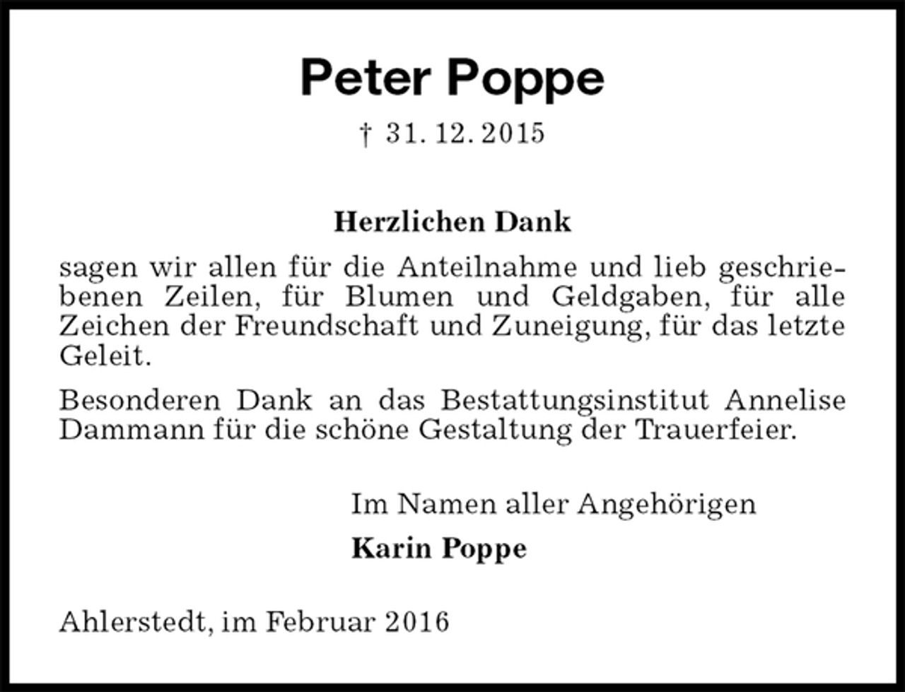<p>Peter Poppe<br />† 31. 12. 2015<br />Herzlichen Dank<br />sagen wir allen für die Anteilnahme und lieb geschriebenen Zeilen, für Blumen und Geldgaben, für alle<br />Zeichen der Freundschaft und Zuneigung, für das letzte Geleit.<br />Besonderen Dank an das Bestattungsinstitut Annelise Dammann für die schöne Gestaltung der Trauerfeier.<br />Im Namen aller Angehörigen<br />Karin Poppe<br />Ahlerstedt, im Februar 2016</p>