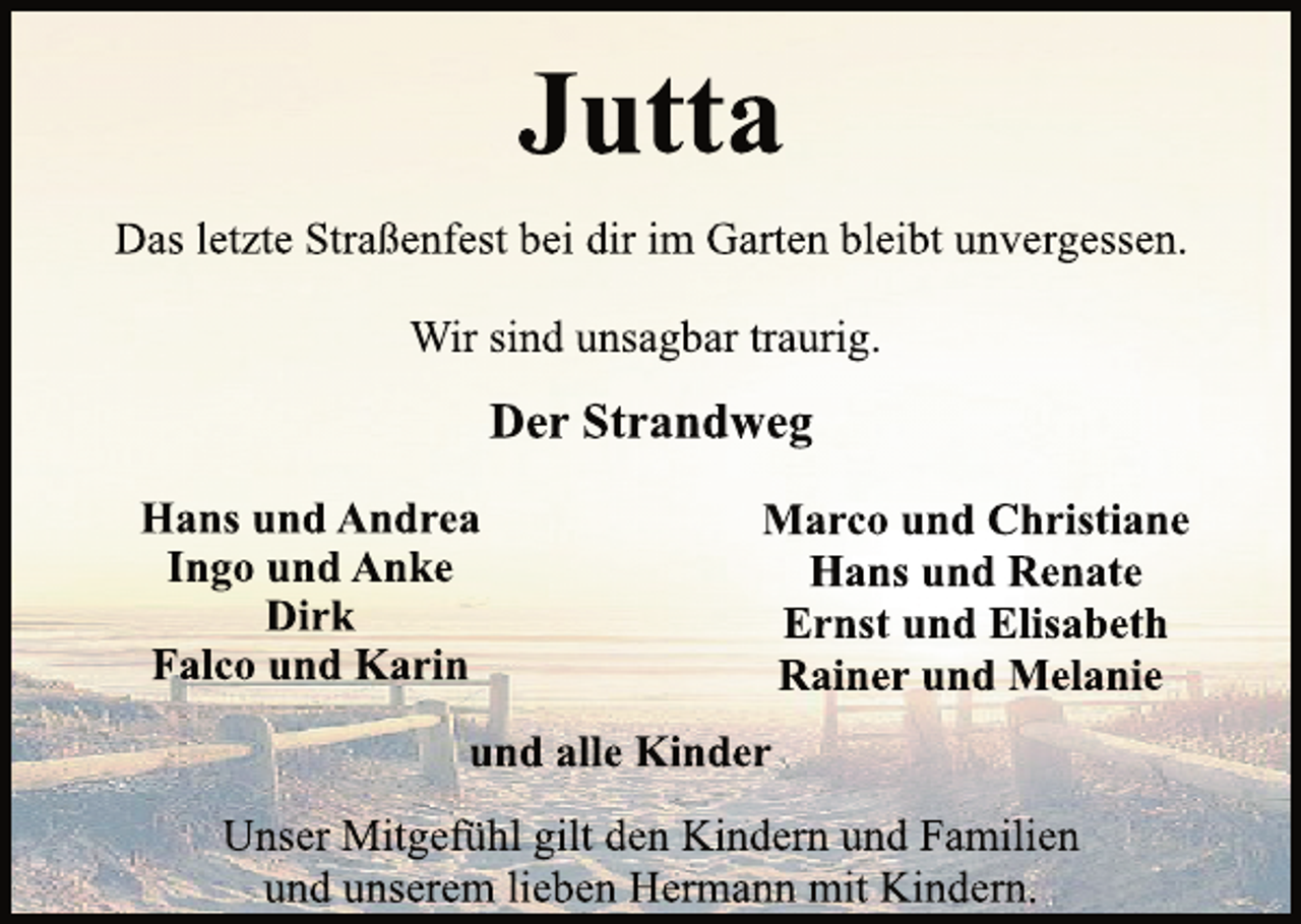 <p>Jutta<br />Das letzte Straßenfest bei dir im Garten bleibt unvergessen.<br />Wir sind unsagbar traurig.<br />Der Strandweg<br />Hans und Andrea<br />Ingo und Anke<br />Dirk<br />Falco und Karin<br />Marco und Christiane<br />Hans und Renate<br />Ernst und Elisabeth<br />Rainer und Melanie<br />und alle Kinder<br />Unser Mitgefühl gilt den Kindern und Familien<br />und unserem lieben Hermann mit Kindern.</p>