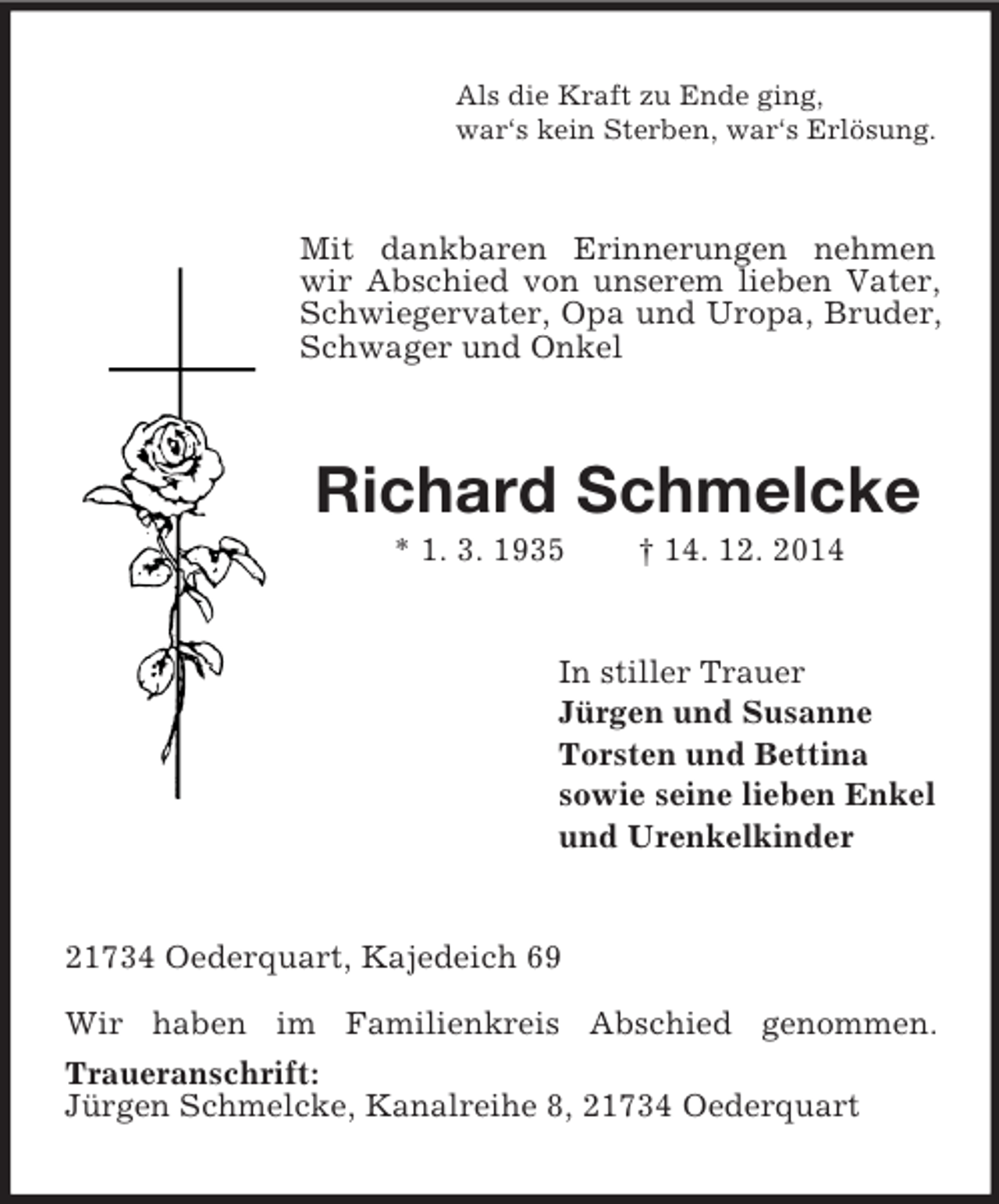 <p>Als die Kraft zu Ende ging,<br />war‘s kein Sterben, war‘s Erlösung.<br />Mit dankbaren Erinnerungen nehmen wir Abschied von unserem lieben Vater, Schwiegervater, Opa und Uropa, Bruder, Schwager und Onkel<br />Richard Schmelcke<br />* 1. 3. 1935 † 14. 12. 2014<br />In stiller Trauer<br />Jürgen und Susanne<br />Torsten und Bettina<br />sowie seine lieben Enkel<br />und Urenkelkinder<br />21734 Oederquart, Kajedeich 69</p><p>Wir haben im Familienkreis Abschied genommen.<br />Traueranschrift:<br />Jürgen Schmelcke, Kanalreihe 8, 21734 Oederquart</p>