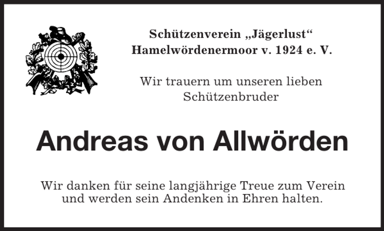 <p>Schützenverein „Jägerlust“<br />Hamelwördenermoor v. 1924 e. V.</p>
<p>Wir trauern um unseren lieben<br />Schützenbruder<br />Andreas von Allwörden<br />Wir danken für seine langjährige Treue zum Verein<br />und werden sein Andenken in Ehren halten.</p>