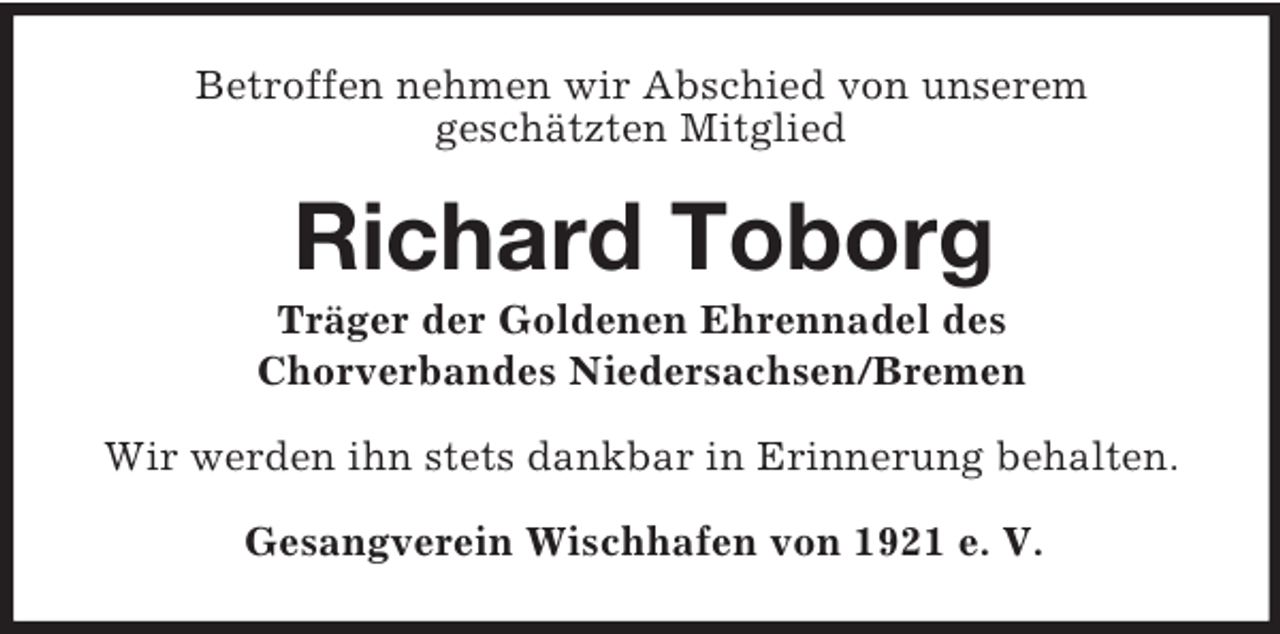 <p>Betroffen nehmen wir Abschied von unserem<br />geschätzten Mitglied<br />Richard Toborg<br />Träger der Goldenen Ehrennadel des<br />Chorverbandes Niedersachsen/Bremen<br />Wir werden ihn stets dankbar in Erinnerung behalten.<br />Gesangverein Wischhafen von 1921 e. V.</p>