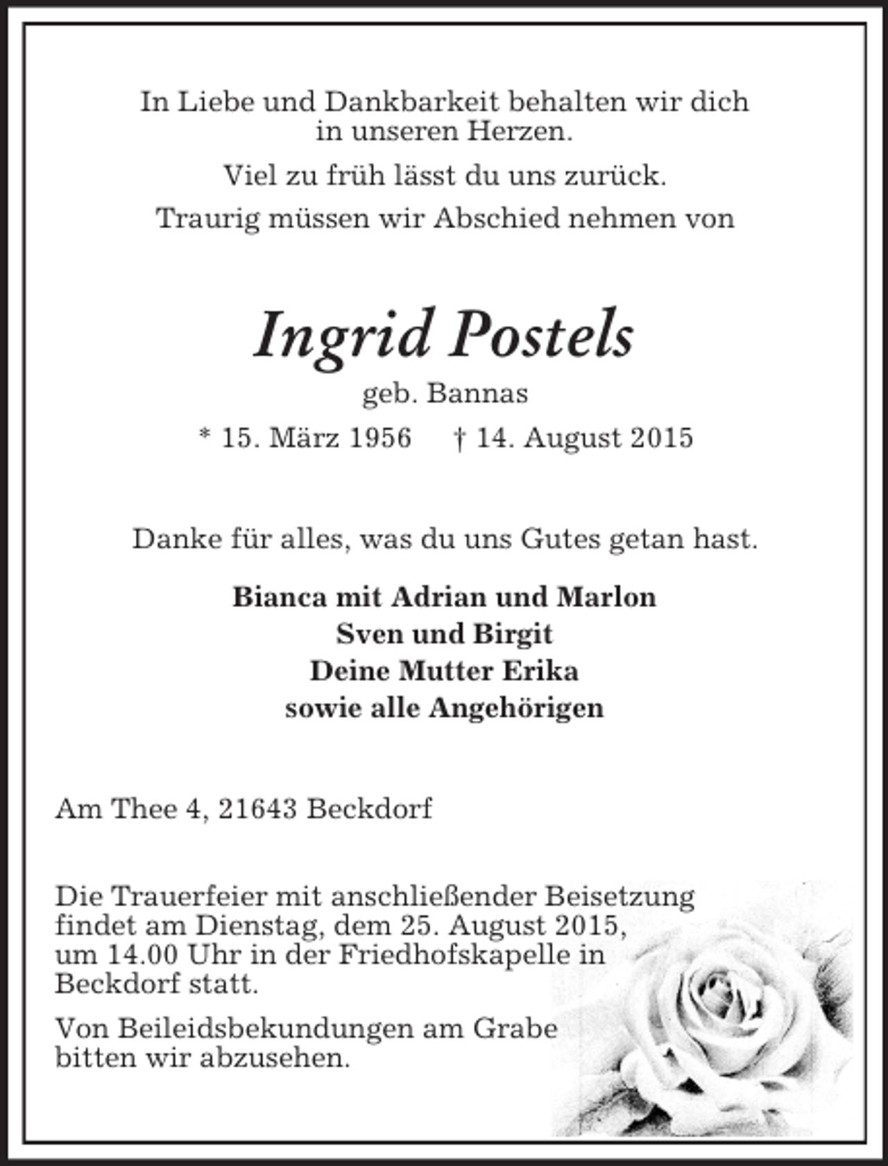 <p>In Liebe und Dankbarkeit behalten wir dich<br />in unseren Herzen.<br />Viel zu früh lässt du uns zurück.<br />Traurig müssen wir Abschied nehmen von<br />Ingrid Postels<br />geb. Bannas<br />* 15. März 1956 † 14. August 2015<br />Danke für alles, was du uns Gutes getan hast.<br />Bianca mit Adrian und Marlon<br />Sven und Birgit<br />Deine Mutter Erika<br />sowie alle Angehörigen<br />Am Thee 4, 21643 Beckdorf</p><p>Die Trauerfeier mit anschließender Beisetzung<br />findet am Dienstag, dem 25. August 2015,<br />um 14.00 Uhr in der Friedhofskapelle in<br />Beckdorf statt.<br />Von Beileidsbekundungen am Grabe<br />bitten wir abzusehen.</p>