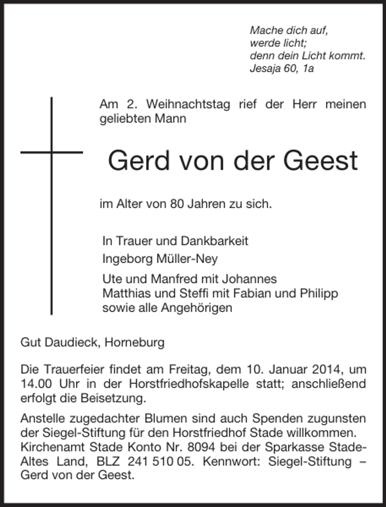 <p>Mache dich auf,<br />werde licht;<br />denn dein Licht kommt.<br />Jesaja 60, 1a<br />Am 2. Weihnachtstag rief der Herr meinen<br />geliebten Mann<br />Gerd von der Geest<br />im Alter von 80 Jahren zu sich.<br />In Trauer und Dankbarkeit<br />Ingeborg Müller-Ney<br />Ute und Manfred mit Johannes<br />Matthias und Steffi mit Fabian und Philipp<br />sowie alle Angehörigen<br />Gut Daudieck, Horneburg</p><p>Die Trauerfeier findet am Freitag, dem 10. Januar 2014, um 14.00 Uhr in der Horstfriedhofskapelle statt; anschließend<br />erfolgt die Beisetzung.<br />Anstelle zugedachter Blumen sind auch Spenden zugunsten der Siegel-Stiftung für den Horstfriedhof Stade willkommen.<br />Kirchenamt Stade Konto Nr. 8094 bei der Sparkasse Stade-Altes Land, BLZ 241 510 05. Kennwort: Siegel-Stiftung – Gerd von der Geest.</p>