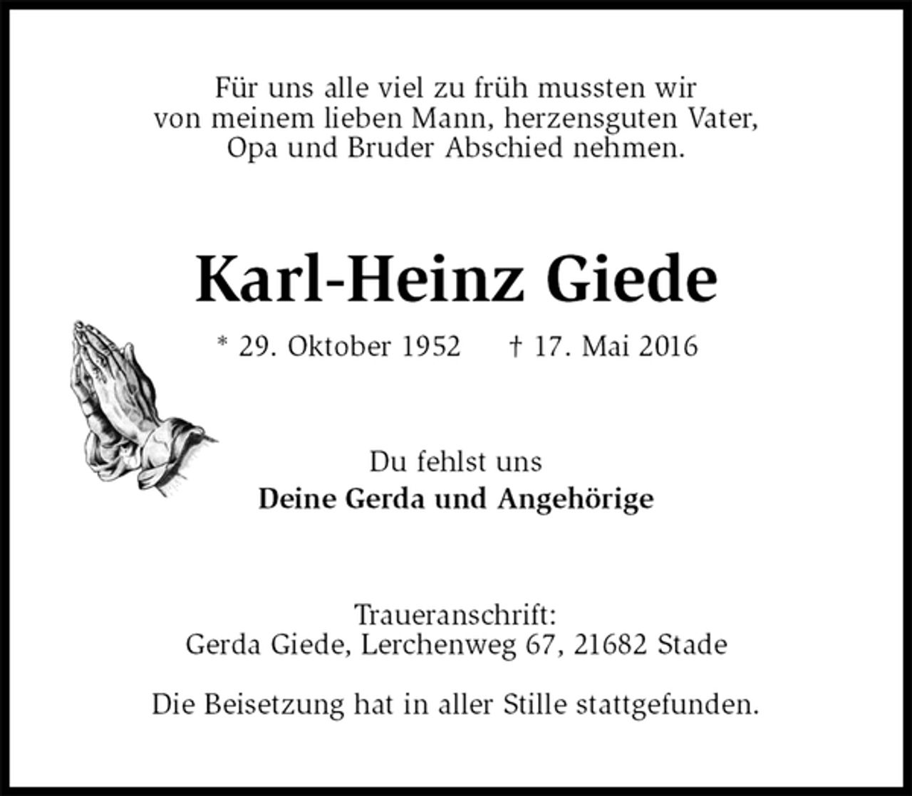 <p>Für uns alle viel zu früh mussten wir<br />von meinem lieben Mann, herzensguten Vater,<br />Opa und Bruder Abschied nehmen.<br />Karl-Heinz Giede<br />* 29. Oktober 1952 † 17. Mai 2016<br />Du fehlst uns<br />Deine Gerda und Angehörige<br />Traueranschrift:<br />Gerda Giede, Lerchenweg 67, 21682 Stade</p>
<p>Die Beisetzung hat in aller Stille stattgefunden.</p>