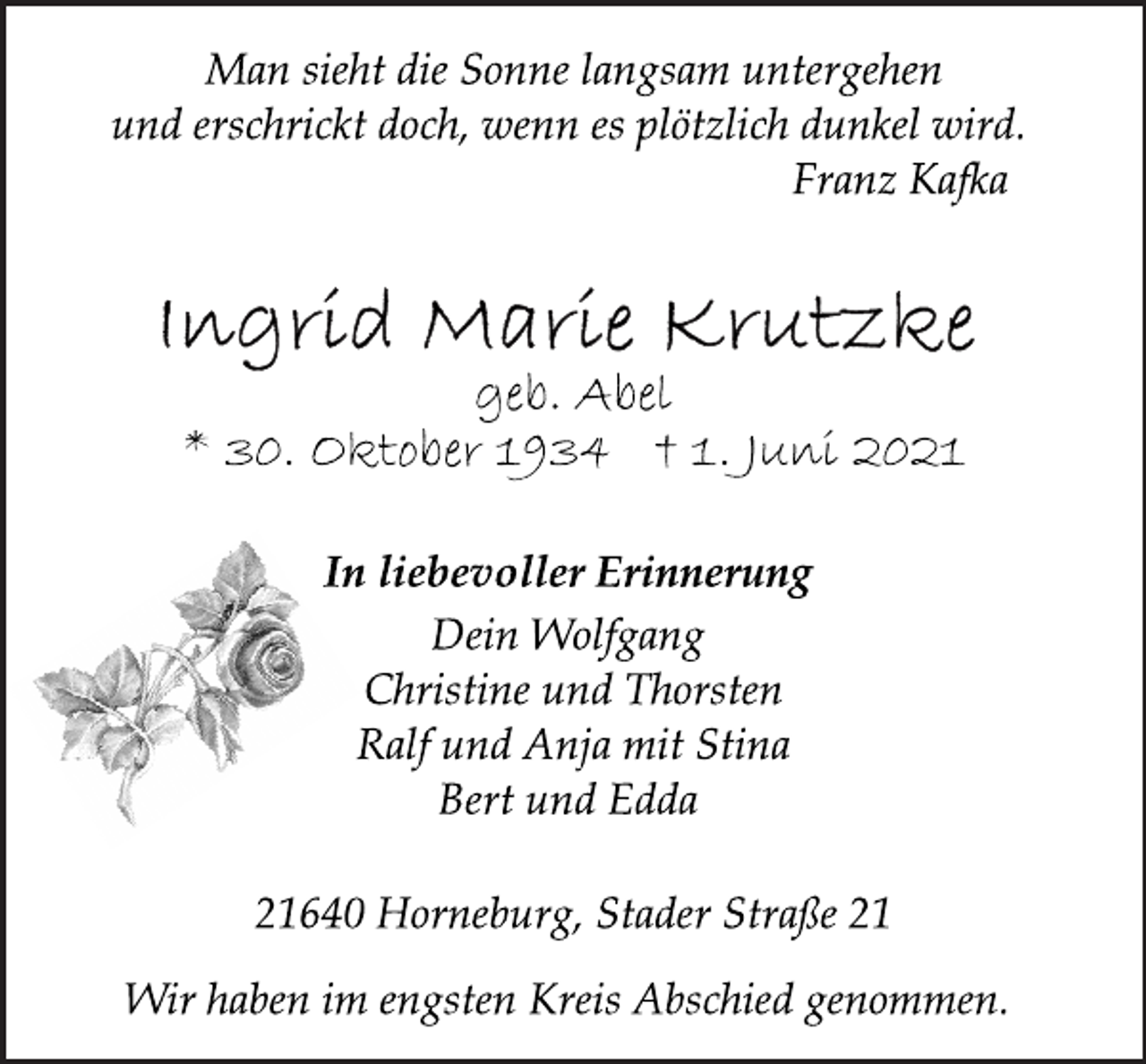 <p>Man sieht die Sonne langsam untergehen<br />und erschrickt doch, wenn es plötzlich dunkel wird.<br />Franz Kafka<br />Ingrid Marie Krutzke<br />geb. Abel<br />* 30. Oktober 1934 † 1. Juni 2021<br />In liebevoller Erinnerung<br />Dein Wolfgang<br />Christine und Thorsten<br />Ralf und Anja mit Stina<br />Bert und Edda<br />21640 Horneburg, Stader Straße 21<br />Wir haben im engsten Kreis Abschied genommen.</p>