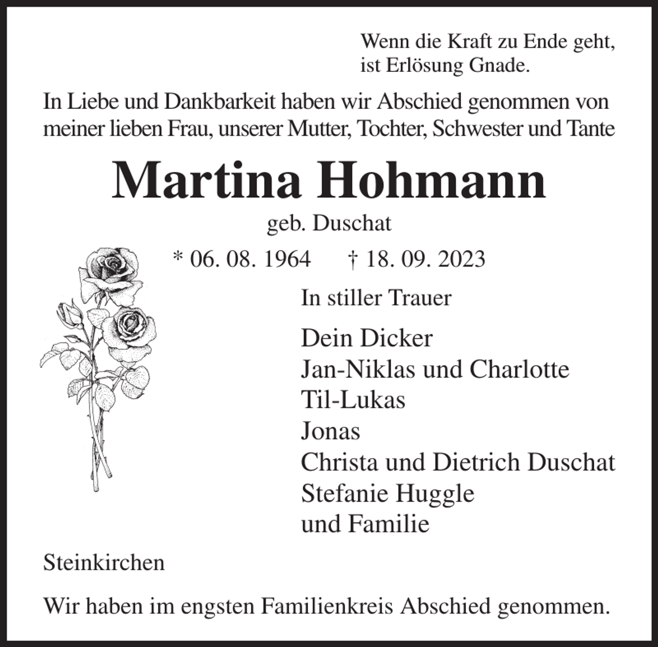 <p>Wenn die Kraft zu Ende geht,<br />ist Erlösung Gnade.<br />In Liebe und Dankbarkeit haben wir Abschied genommen von<br />meiner lieben Frau, unserer Mutter, Tochter, Schwester und Tante<br />Martina Hohmann<br />geb. Duschat<br />* 06. 08. 1964 † 18. 09. 2023<br />In stiller Trauer<br />Dein Dicker<br />Jan-Niklas und Charlotte<br />Til-Lukas<br />Jonas<br />Christa und Dietrich Duschat<br />Stefanie Huggle<br />und Familie<br />Steinkirchen<br />Wir haben im engsten Familienkreis Abschied genommen.</p>