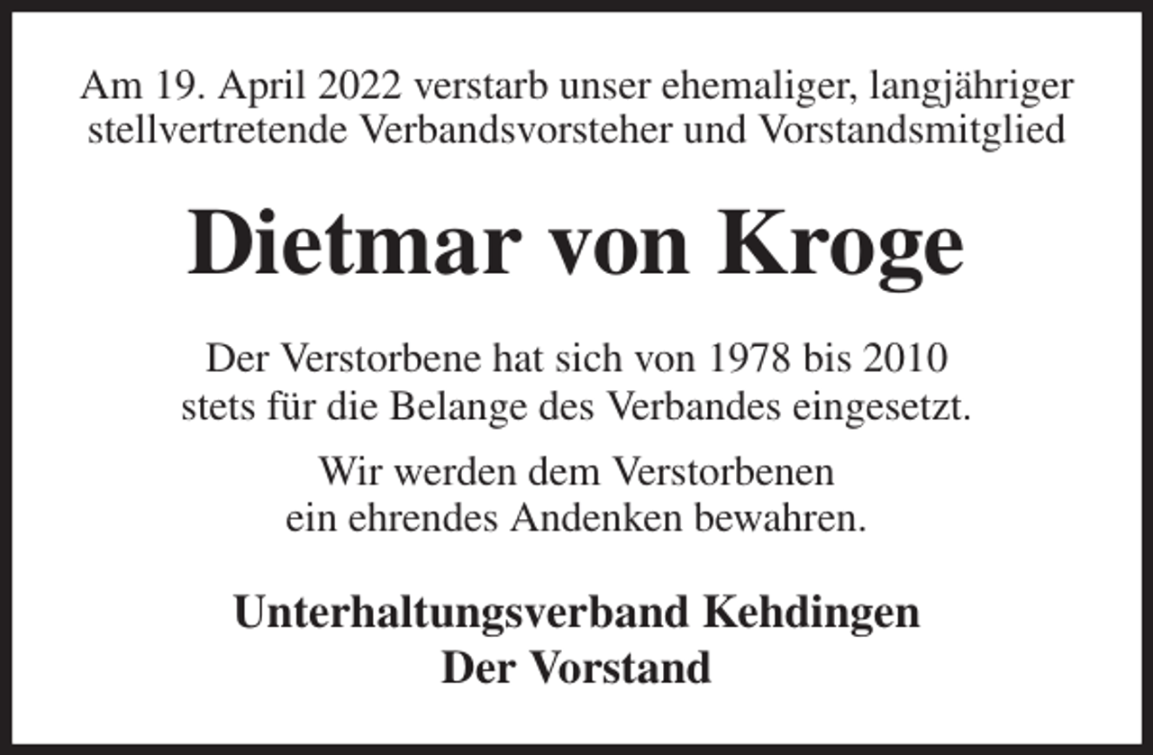 <p>Am 19. April 2022 verstarb unser ehemaliger, langjähriger stellvertretende Verbandsvorsteher und Vorstandsmitglied<br />Dietmar von Kroge<br />Der Verstorbene hat sich von 1978 bis 2010<br />stets für die Belange des Verbandes eingesetzt.<br />Wir werden dem Verstorbenen<br />ein ehrendes Andenken bewahren.<br />Unterhaltungsverband Kehdingen<br />Der Vorstand</p>