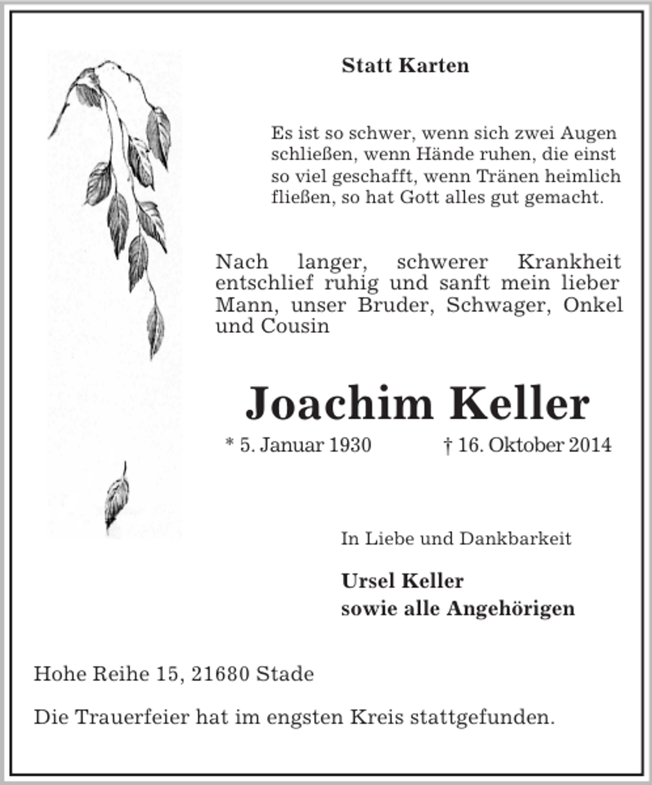 <p>Statt Karten<br />Es ist so schwer, wenn sich zwei Augen<br />schließen, wenn Hände ruhen, die einst<br />so viel geschafft, wenn Tränen heimlich<br />fließen, so hat Gott alles gut gemacht.<br />Nach langer, schwerer Krankheit<br />entschlief ruhig und sanft mein lieber Mann, unser Bruder, Schwager, Onkel und Cousin<br />Joachim Keller<br />* 5. Januar 1930 † 16. Oktober 2014</p><p>In Liebe und Dankbarkeit</p><p>Ursel Keller<br />sowie alle Angehörigen<br />Hohe Reihe 15, 21680 Stade</p><p>Die Trauerfeier hat im engsten Kreis stattgefunden.</p>