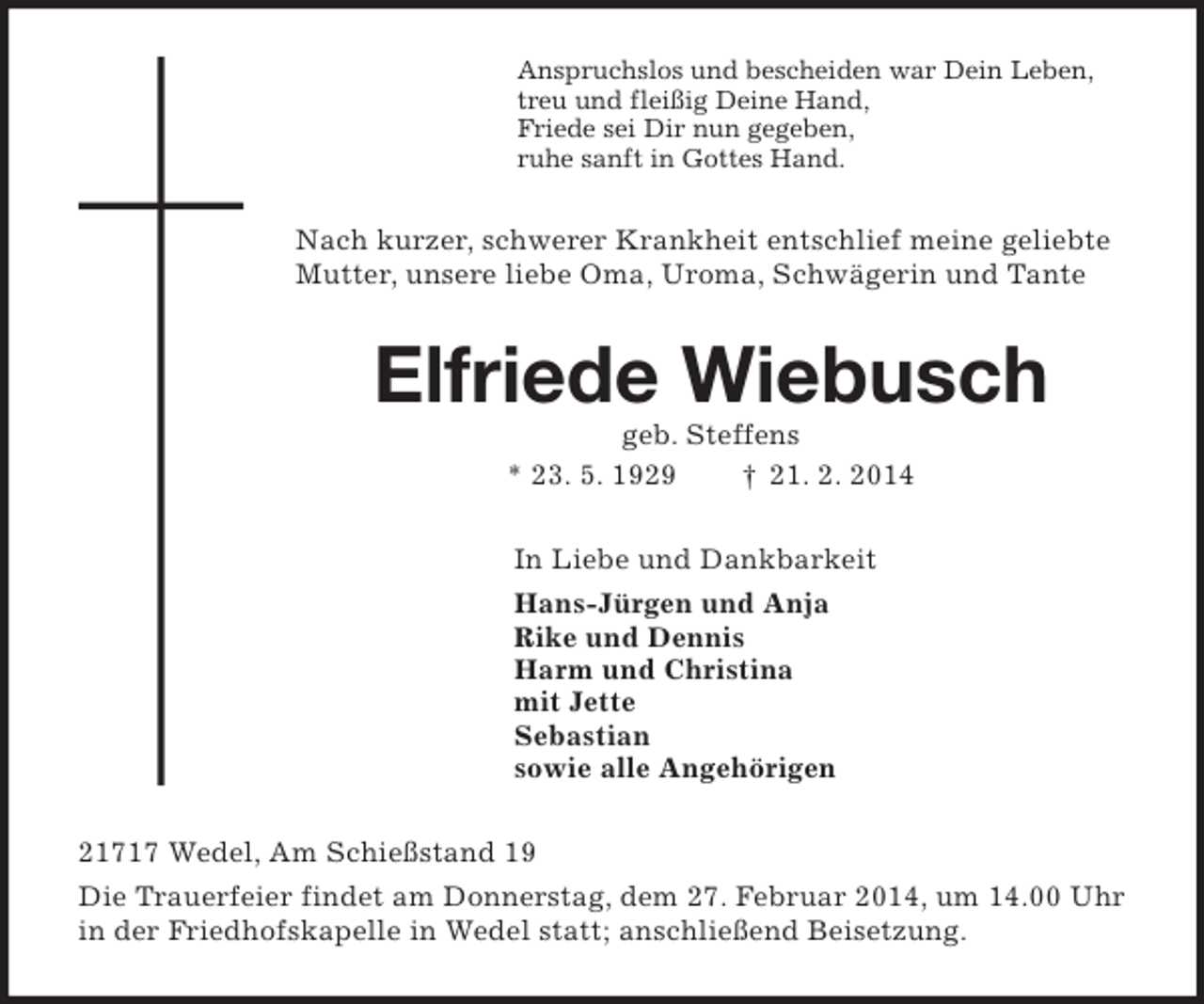 <p>Anspruchslos und bescheiden war Dein Leben,<br />treu und fleißig Deine Hand,<br />Friede sei Dir nun gegeben,<br />ruhe sanft in Gottes Hand.<br />Nach kurzer, schwerer Krankheit entschlief meine geliebte Mutter, unsere liebe Oma, Uroma, Schwägerin und Tante<br />Elfriede Wiebusch<br />geb. Steffens<br />* 23. 5. 1929 † 21. 2. 2014<br />In Liebe und Dankbarkeit<br />Hans-Jürgen und Anja<br />Rike und Dennis<br />Harm und Christina<br />mit Jette<br />Sebastian<br />sowie alle Angehörigen<br />21717 Wedel, Am Schießstand 19<br />Die Trauerfeier findet am Donnerstag, dem 27. Februar 2014, um 14.00 Uhr in der Friedhofskapelle in Wedel statt; anschließend Beisetzung.</p>