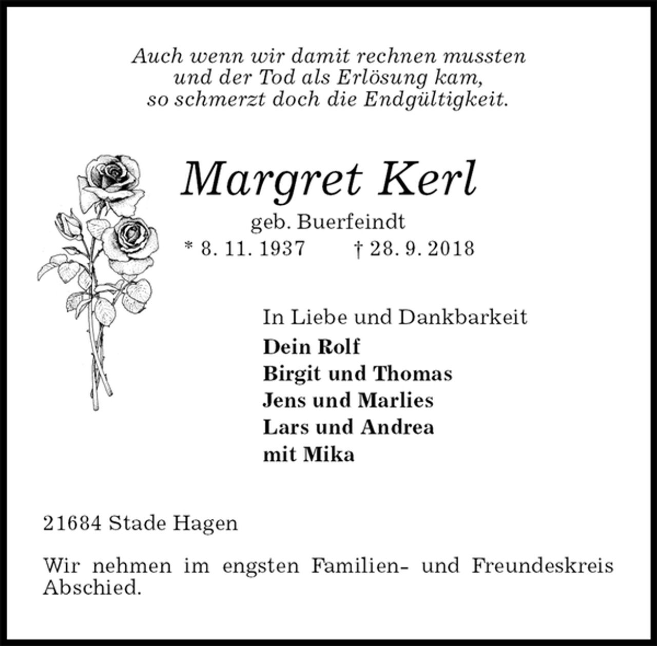 <p>Auch wenn wir damit rechnen mussten<br />und der Tod als Erlösung kam,<br />so schmerzt doch die Endgültigkeit.<br />Margret Kerl<br />geb. Buerfeindt<br />* 8. 11. 1937 † 28. 9. 2018<br />In Liebe und Dankbarkeit<br />Dein Rolf<br />Birgit und Thomas<br />Jens und Marlies<br />Lars und Andrea<br />mit Mika<br />21684 Stade Hagen</p><p>Wir nehmen im engsten Familien- und Freundeskreis Abschied.</p>