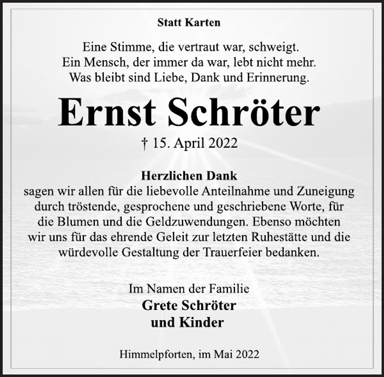 <p>Statt Karten<br />Eine Stimme, die vertraut war, schweigt.<br />Ein Mensch, der immer da war, lebt nicht mehr.<br />Was bleibt sind Liebe, Dank und Erinnerung.<br />Grete Schröter<br />† 15. April 2022<br />Herzlichen Dank<br />sagen wir allen für die liebevolle Anteilnahme und Zuneigung<br />durch tröstende, gesprochene und geschriebene Worte, für<br />die Blumen und die Geldzuwendungen. Ebenso möchten<br />wir uns für das ehrende Geleit zur letzten Ruhestätte und die<br />würdevolle Gestaltung der Trauerfeier bedanken.<br />Himmelpforten, im Mai 2022<br />Im Namen der Familie<br />Ernst Schröter<br />und Kinder</p>