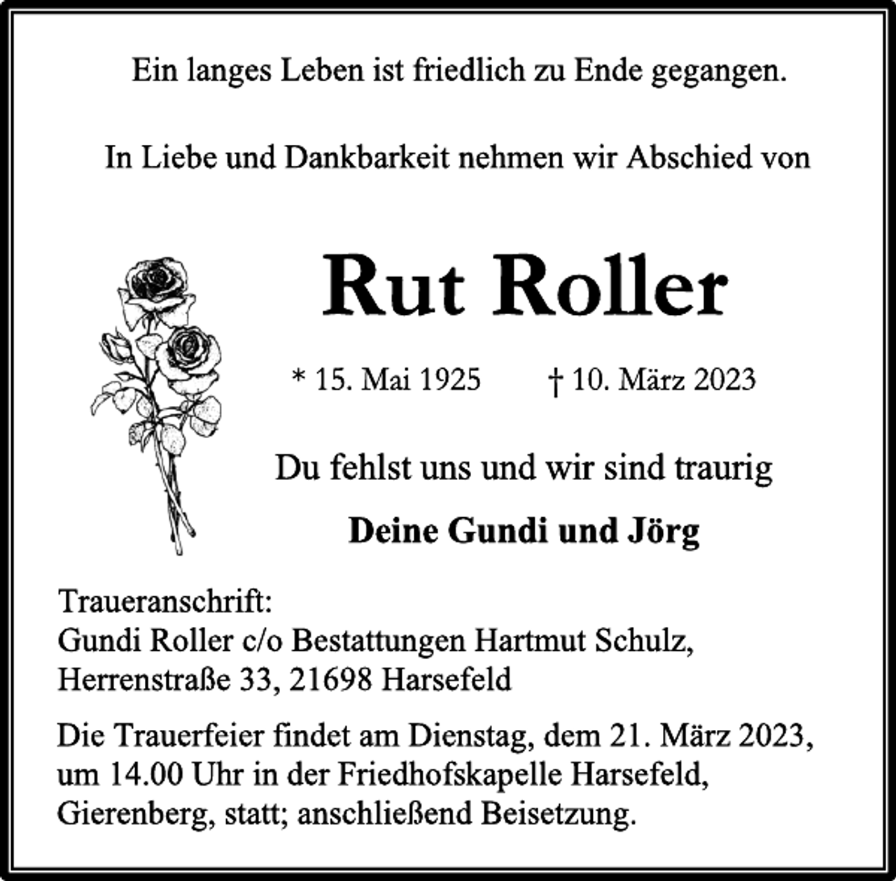 <p>Ein langes Leben ist friedlich zu Ende gegangen.<br />In Liebe und Dankbarkeit nehmen wir Abschied von<br />Rut Roller<br />* 15. Mai 1925 † 10. März 2023<br />Du fehlst uns und wir sind traurig<br />Deine Gundi und Jörg<br />Traueranschrift:<br />Gundi Roller c/o Bestattungen Hartmut Schulz,<br />Herrenstraße 33, 21698 Harsefeld<br />Die Trauerfeier findet am Dienstag, dem 21. März 2023,<br />um 14.00 Uhr in der Friedhofskapelle Harsefeld,<br />Gierenberg, statt; anschließend Beisetzung.</p>