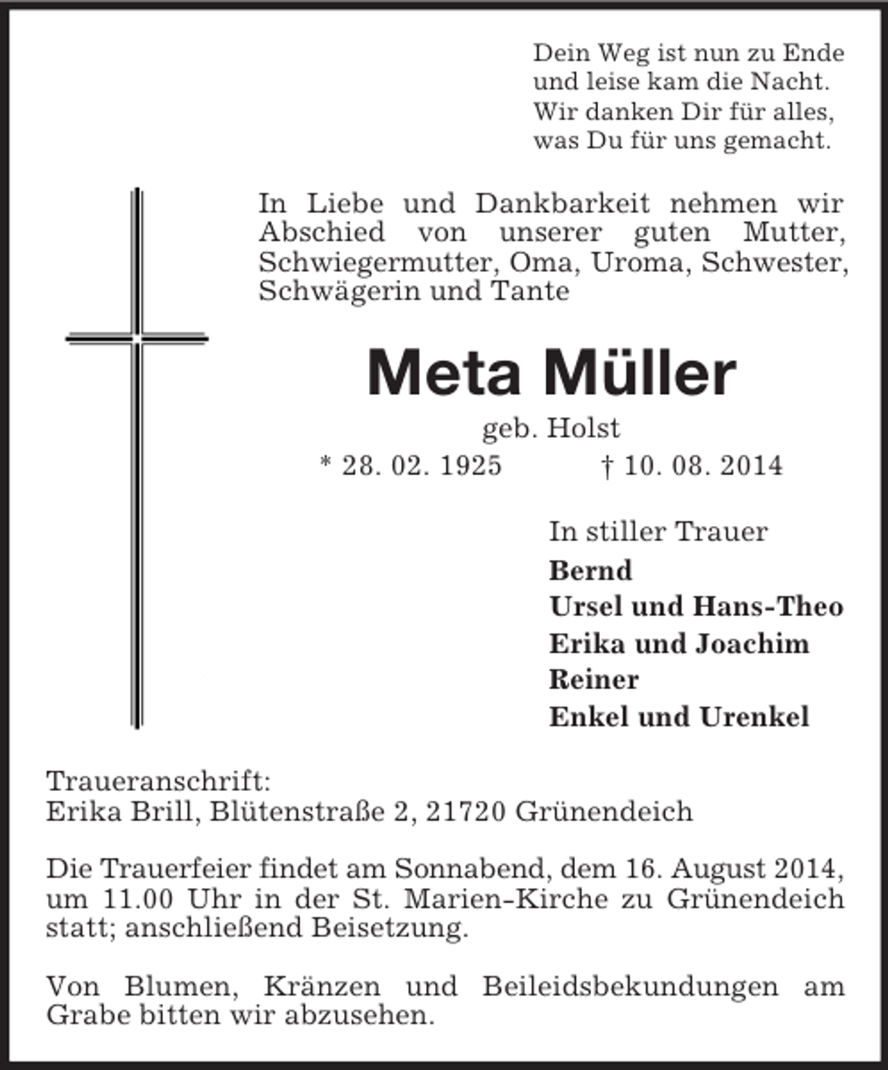 <p>Dein Weg ist nun zu Ende<br />und leise kam die Nacht.<br />Wir danken Dir für alles,<br />was Du für uns gemacht.<br />In Liebe und Dankbarkeit nehmen wir Abschied von unserer guten Mutter, Schwiegermutter, Oma, Uroma, Schwester,<br />Schwägerin und Tante<br />Meta Müller<br />geb. Holst<br />* 28. 02. 1925 † 10. 08. 2014<br />In stiller Trauer<br />Bernd<br />Ursel und Hans-Theo<br />Erika und Joachim<br />Reiner<br />Enkel und Urenkel<br />Traueranschrift:<br />Erika Brill, Blütenstraße 2, 21720 Grünendeich</p><p>Die Trauerfeier findet am Sonnabend, dem 16. August 2014,<br />um 11.00 Uhr in der St. Marien-Kirche zu Grünendeich statt; anschließend Beisetzung.</p><p>Von Blumen, Kränzen und Beileidsbekundungen am<br />Grabe bitten wir abzusehen.</p>
