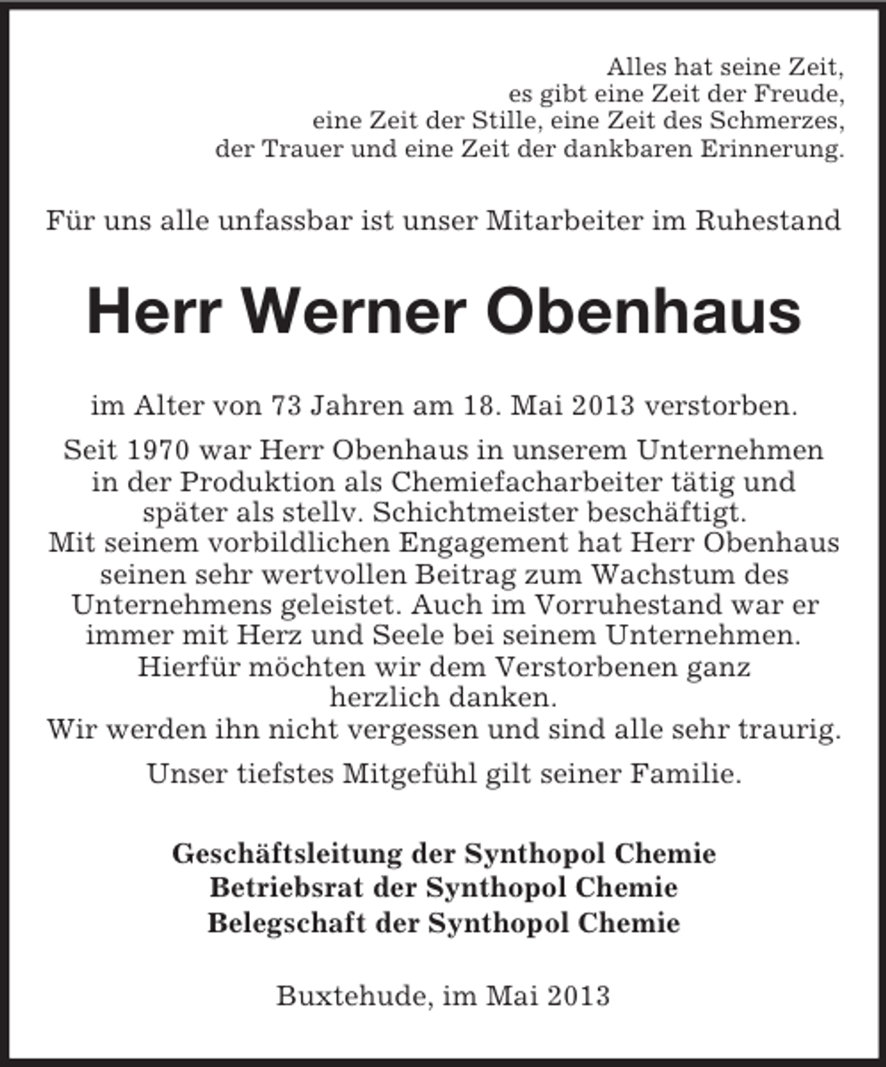 <p>Alles hat seine Zeit,<br />es gibt eine Zeit der Freude,<br />eine Zeit der Stille, eine Zeit des Schmerzes,<br />der Trauer und eine Zeit der dankbaren Erinnerung.</p><p>Für uns alle unfassbar ist unser Mitarbeiter im Ruhestand</p><p>Herr Werner Obenhaus<br />im Alter von 73 Jahren am 18. Mai 2013 verstorben.<br />Seit 1970 war Herr Obenhaus in unserem Unternehmen<br />in der Produktion als Chemiefacharbeiter tätig und<br />später als stellv. Schichtmeister beschäftigt.<br />Mit seinem vorbildlichen Engagement hat Herr Obenhaus<br />seinen sehr wertvollen Beitrag zum Wachstum des<br />Unternehmens geleistet. Auch im Vorruhestand war er<br />immer mit Herz und Seele bei seinem Unternehmen.<br />Hierfür möchten wir dem Verstorbenen ganz<br />herzlich danken.<br />Wir werden ihn nicht vergessen und sind alle sehr traurig.<br />Unser tiefstes Mitgefühl gilt seiner Familie.<br />Geschäftsleitung der Synthopol Chemie<br />Betriebsrat der Synthopol Chemie<br />Belegschaft der Synthopol Chemie<br />Buxtehude, im Mai 2013</p>