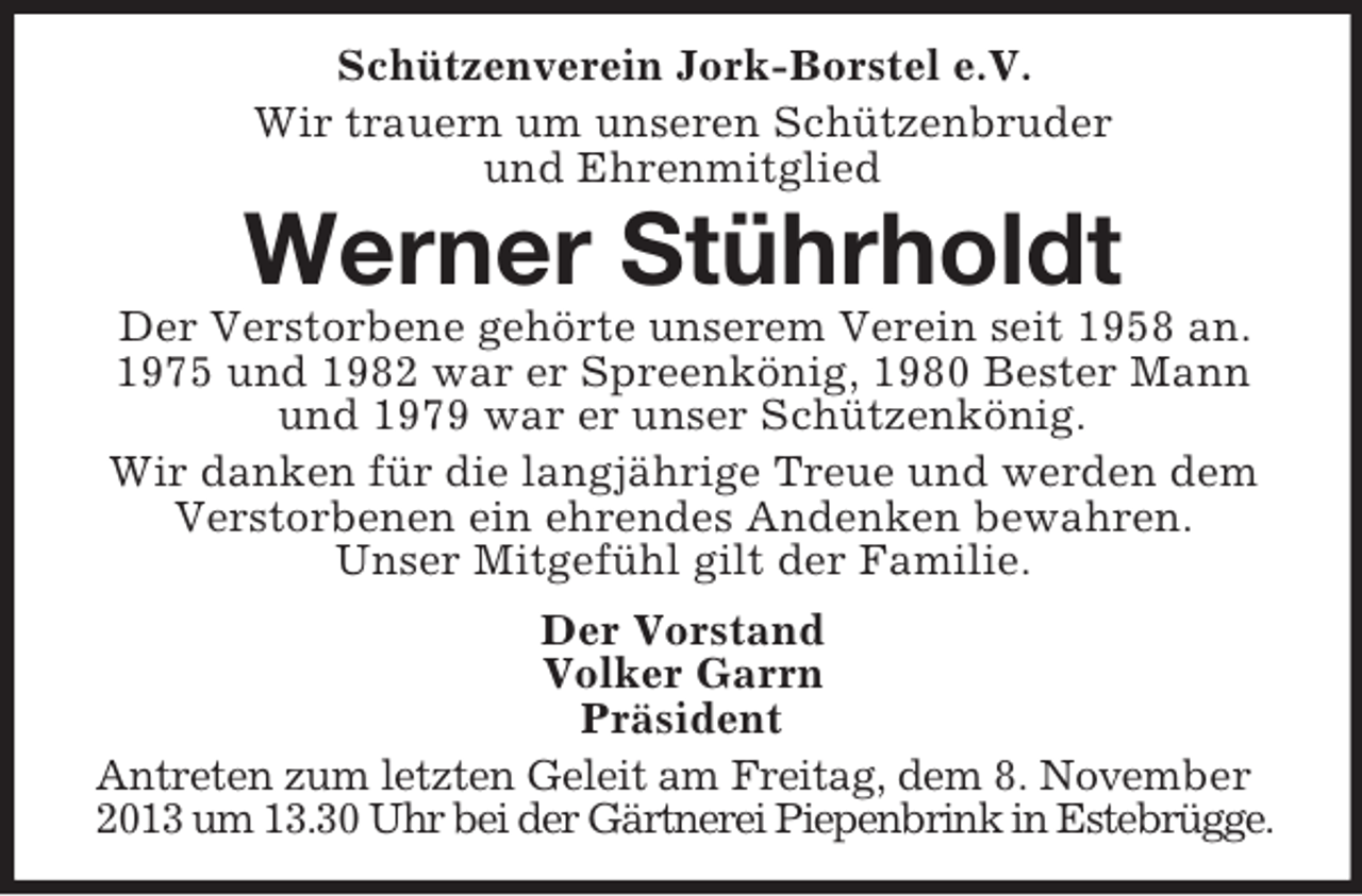 <p>Schützenverein Jork-Borstel e.V.<br />Wir trauern um unseren Schützenbruder<br />und Ehrenmitglied</p><p>Werner Stührholdt<br />Der Verstorbene gehörte unserem Verein seit 1958 an.<br />1975 und 1982 war er Spreenkönig, 1980 Bester Mann<br />und 1979 war er unser Schützenkönig.<br />Wir danken für die langjährige Treue und werden dem<br />Verstorbenen ein ehrendes Andenken bewahren.<br />Unser Mitgefühl gilt der Familie.<br />Der Vorstand<br />Volker Garrn<br />Präsident<br />Antreten zum letzten Geleit am Freitag, dem 8. November<br />2013 um 13.30 Uhr bei der Gärtnerei Piepenbrink in Estebrügge.</p>