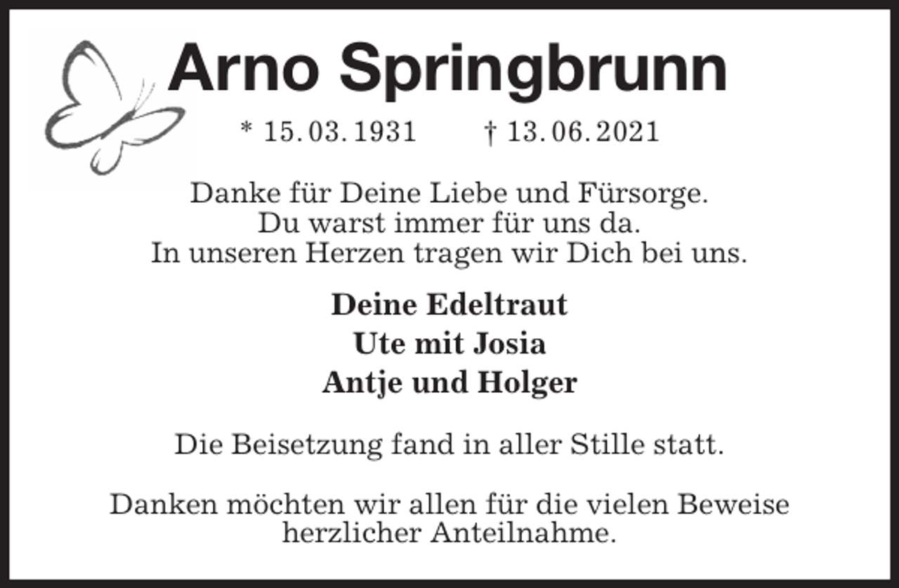 <p>Arno Springbrunn<br />* 15. 03. 1931 † 13. 06. 2021<br />Danke für Deine Liebe und Fürsorge.<br />Du warst immer für uns da.<br />In unseren Herzen tragen wir Dich bei uns.<br />Deine Edeltraut<br />Ute mit Josia<br />Antje und Holger<br />Die Beisetzung fand in aller Stille statt.</p>
<p>Danken möchten wir allen für die vielen Beweise<br />herzlicher Anteilnahme.</p>