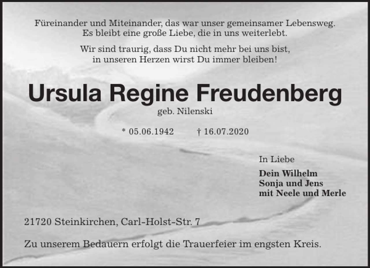 <p>Füreinander und Miteinander, das war unser gemeinsamer Lebensweg.<br />Es bleibt eine große Liebe, die in uns weiterlebt.<br />Wir sind traurig, dass Du nicht mehr bei uns bist,<br />in unseren Herzen wirst Du immer bleiben!<br />Ursula Regine Freudenberg<br />geb. Nilenski</p>
<p>* 05.06.1942 † 16.07.2020<br />In Liebe<br />Dein Wilhelm<br />Sonja und Jens<br />mit Neele und Merle<br />21720 Steinkirchen, Carl-Holst-Str. 7</p>
<p>Zu unserem Bedauern erfolgt die Trauerfeier im engsten Kreis.</p>