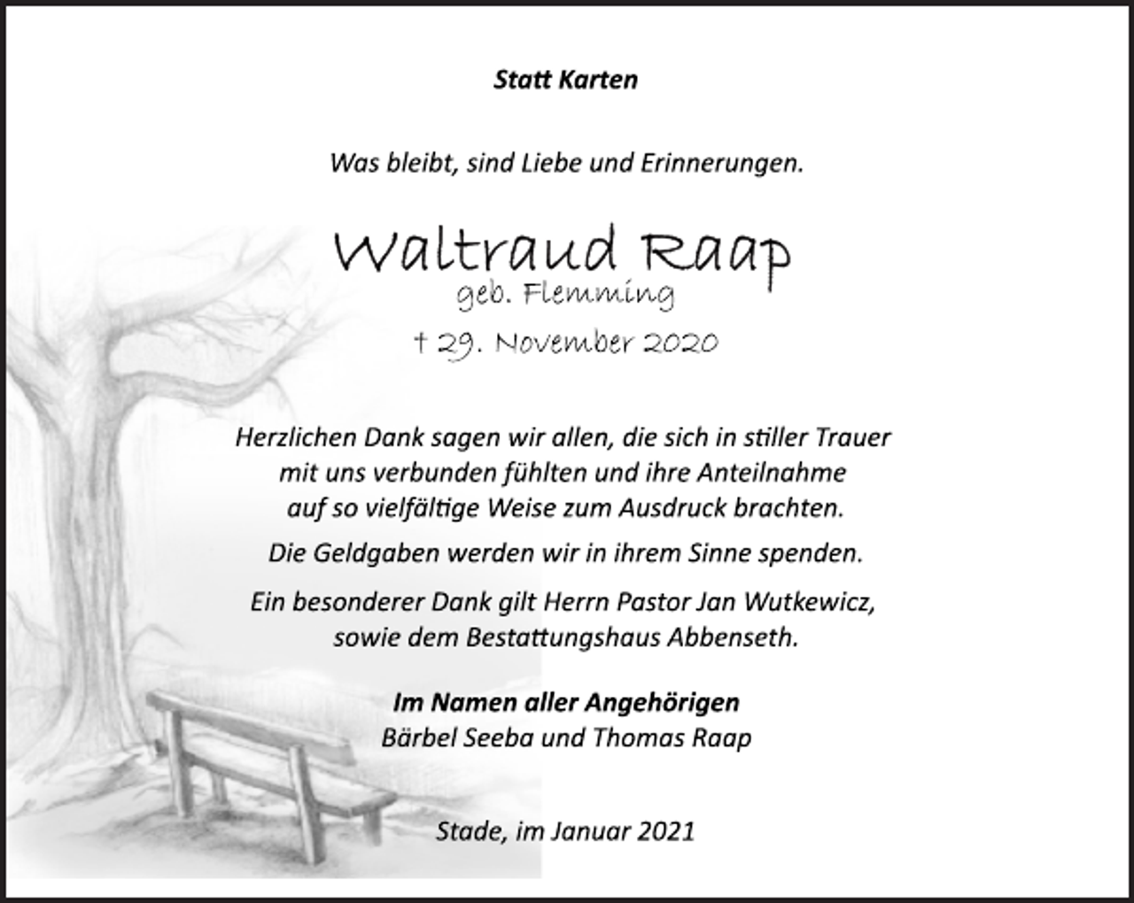 <p>Statt Karten<br />Was bleibt, sind Liebe und Erinnerungen.<br />Waltraud Raap<br />geb. Flemming<br />† 29. November 2020<br />Herzlichen Dank sagen wir allen, die sich in stiller Trauer<br />mit uns verbunden fühlten und ihre Anteilnahme<br />auf so vielfältige Weise zum Ausdruck brachten.<br />Die Geldgaben werden wir in ihrem Sinne spenden.<br />Ein besonderer Dank gilt Herrn Pastor Jan Wutkewicz,<br />sowie dem Bestattungshaus Abbenseth.<br />Im Namen aller Angehörigen<br />Bärbel Seeba und Thomas Raap<br />Stade, im Januar 2021</p>