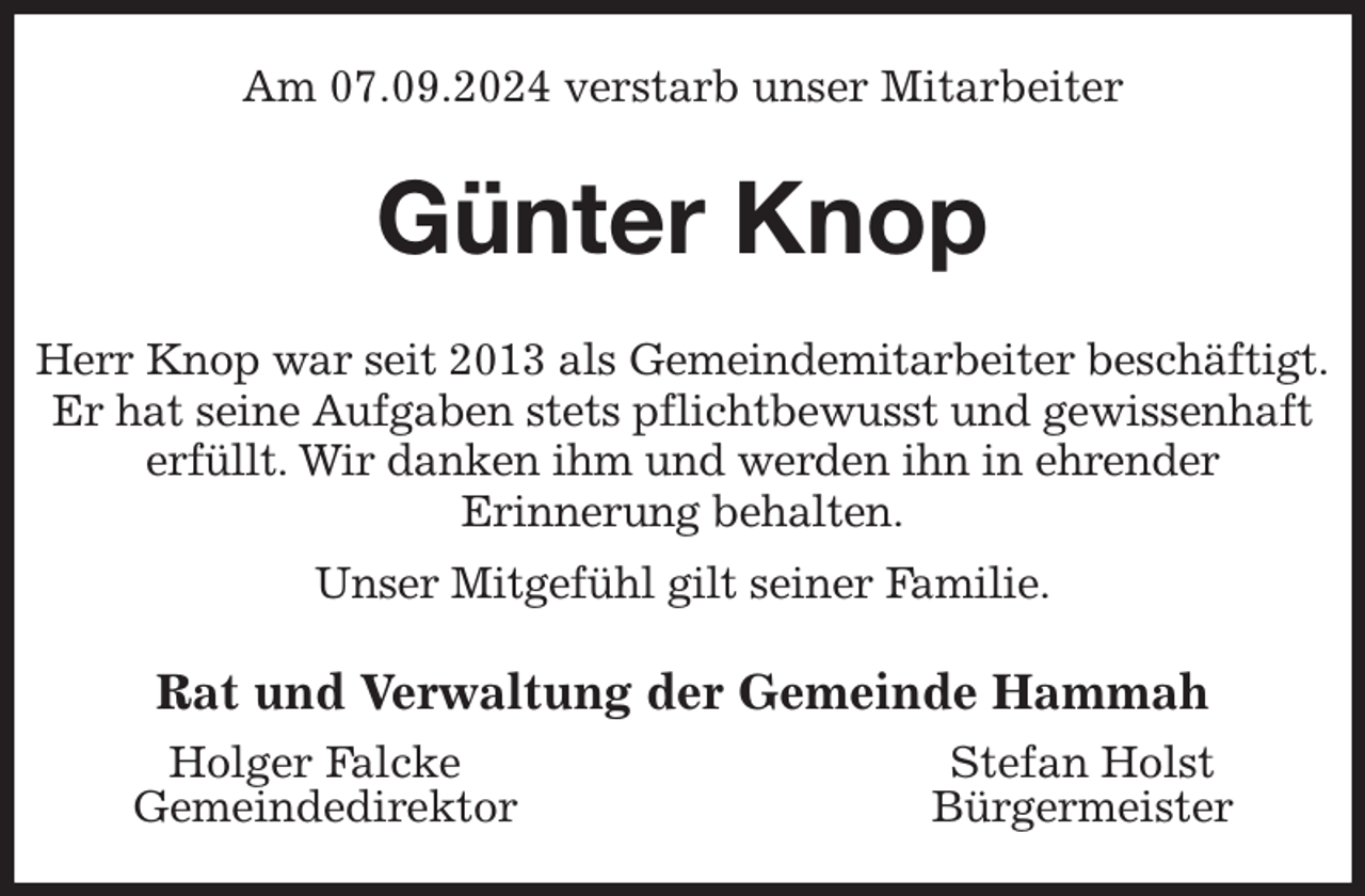 <p>Am 07.09.2024 verstarb unser Mitarbeiter<br />Günter Knop<br />Herr Knop war seit 2013 als Gemeindemitarbeiter beschäftigt.<br />Er hat seine Aufgaben stets pflichtbewusst und gewissenhaft erfüllt. Wir danken ihm und werden ihn in ehrender<br />Erinnerung behalten.<br />Unser Mitgefühl gilt seiner Familie.<br />Rat und Verwaltung der Gemeinde Hammah<br />Holger Falcke Stefan Holst<br />Gemeindedirektor Bürgermeister</p>