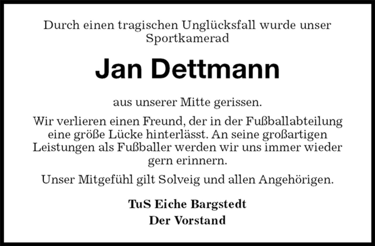 <p>Durch einen tragischen Unglücksfall wurde unser Sportkamerad<br />Jan Dettmann<br />TuS Eiche Bargstedt<br />Der Vorstand<br />aus unserer Mitte gerissen.<br />Wir verlieren einen Freund, der in der Fußballabteilung<br />eine größe Lücke hinterlässt. An seine großartigen<br />Leistungen als Fußballer werden wir uns immer wieder gern erinnern.<br />Unser Mitgefühl gilt Solveig und allen Angehörigen.</p>