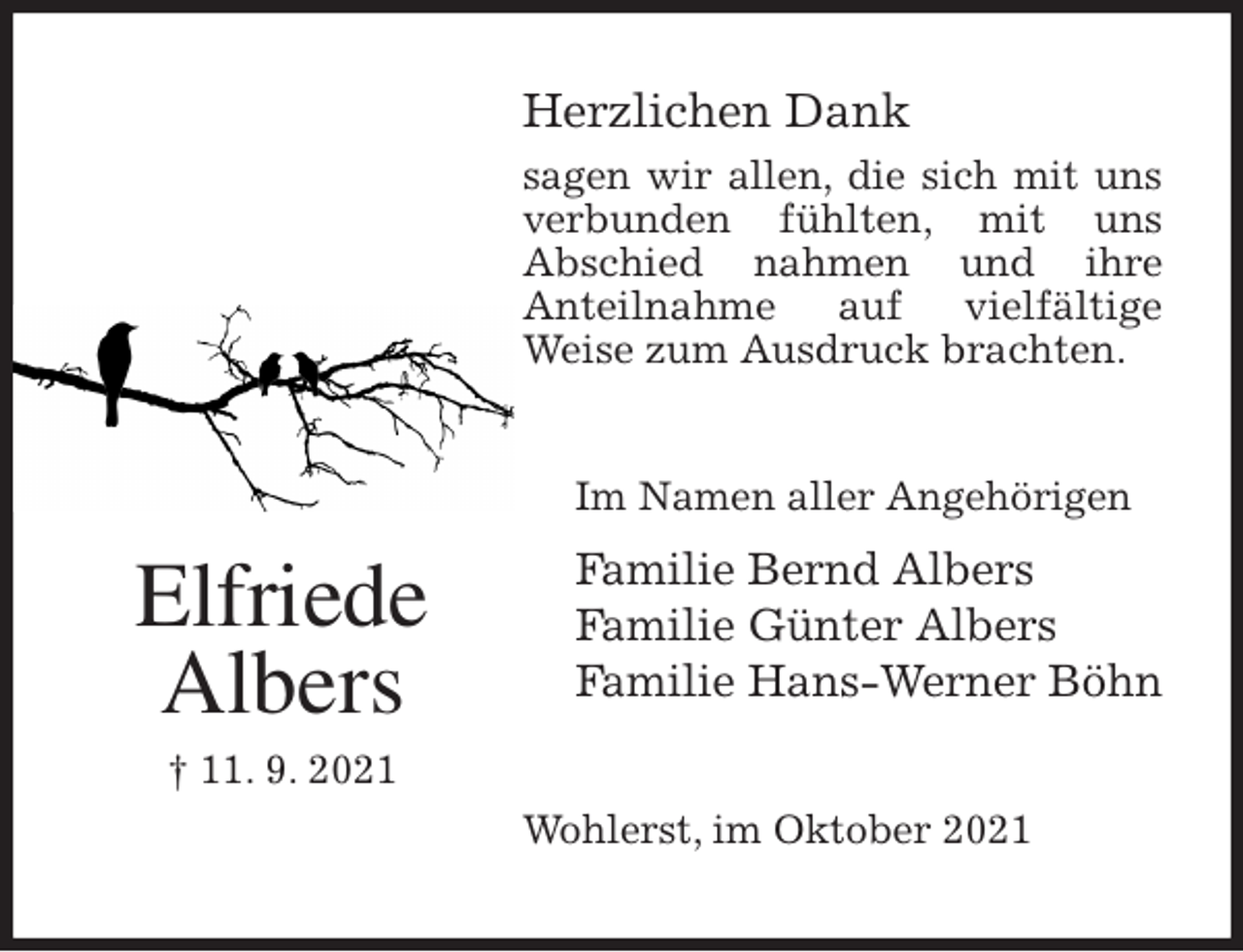 <p>Herzlichen Dank<br />sagen wir allen, die sich mit uns verbunden fühlten, mit uns<br />Abschied nahmen und ihre<br />Anteilnahme auf vielfältige<br />Weise zum Ausdruck brachten.<br />Wohlerst, im Oktober 2021<br />Im Namen aller Angehörigen<br />Familie Bernd Albers<br />Familie Günter Albers<br />Familie Hans-Werner Böhn<br />Elfriede<br />Albers<br />† 11. 9. 2021</p>